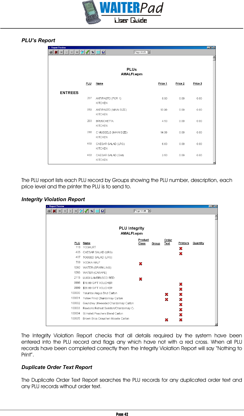       Page 42 PLU’s Report     The PLU report lists each PLU record by Groups showing the PLU number, description, each price level and the printer the PLU is to send to.  Integrity Violation Report    The Integrity Violation Report checks that all details required by the system have been entered into the PLU record and flags any which have not with a red cross. When all PLU records have been completed correctly then the Integrity Violation Report will say “Nothing to Print”.  Duplicate Order Text Report  The Duplicate Order Text Report searches the PLU records for any duplicated order text and any PLU records without order text.  