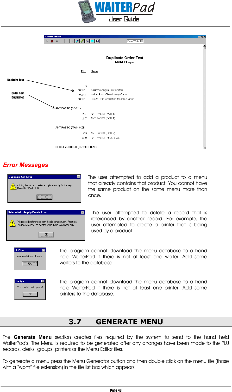       Page 43    Error Messages    The user attempted to add a product to a menu that already contains that product. You cannot have the same product on the same menu more than once.     The user attempted to delete a record that is referenced by another record. For example, the user attempted to delete a printer that is being used by a product.       The program cannot download the menu database to a hand held WaiterPad if there is not at least one waiter. Add some waiters to the database.    The program cannot download the menu database to a hand held WaiterPad if there is not at least one printer. Add some printers to the database.   3.7 GENERATE MENU  The  Generate Menu section creates files required by the system to send to the hand held WaiterPad’s. The Menu is required to be generated after any changes have been made to the PLU records, clerks, groups, printers or the Menu Editor files.  To generate a menu press the Menu Generator button and then double click on the menu file (those with a “wpm” file extension) in the file list box which appears.  No Order Text    Order Text Duplicated 