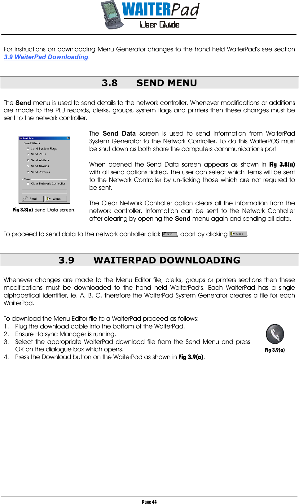       Page 44 For instructions on downloading Menu Generator changes to the hand held WaiterPad’s see section 3.9 WaiterPad Downloading.  3.8 SEND MENU  The Send menu is used to send details to the network controller. Whenever modifications or additions are made to the PLU records, clerks, groups, system flags and printers then these changes must be sent to the network controller.  The  Send Data screen is used to send information from WaiterPad System Generator to the Network Controller. To do this WaiterPOS must be shut down as both share the computers communications port.  When opened the Send Data screen appears as shown in Fig 3.8(a) with all send options ticked. The user can select which items will be sent to the Network Controller by un-ticking those which are not required to be sent.  The Clear Network Controller option clears all the information from the network controller. Information can be sent to the Network Controller after clearing by opening the Send    menu again and sending all data.  To proceed to send data to the network controller click  , abort by clicking  .  3.9 WAITERPAD DOWNLOADING  Whenever changes are made to the Menu Editor file, clerks, groups or printers sections then these modifications must be downloaded to the hand held WaiterPad’s. Each WaiterPad has a single alphabetical identifier, ie. A, B, C, therefore the WaiterPad System Generator creates a file for each WaiterPad.  To download the Menu Editor file to a WaiterPad proceed as follows: 1.  Plug the download cable into the bottom of the WaiterPad. 2.  Ensure Hotsync Manager is running. 3.  Select the appropriate WaiterPad download file from the Send Menu and press OK on the dialogue box which opens. 4.  Press the Download button on the WaiterPad as shown in Fig 3.9(a).     Fig 3.8(a) Send Data screen.   Fig 3.9(a) 