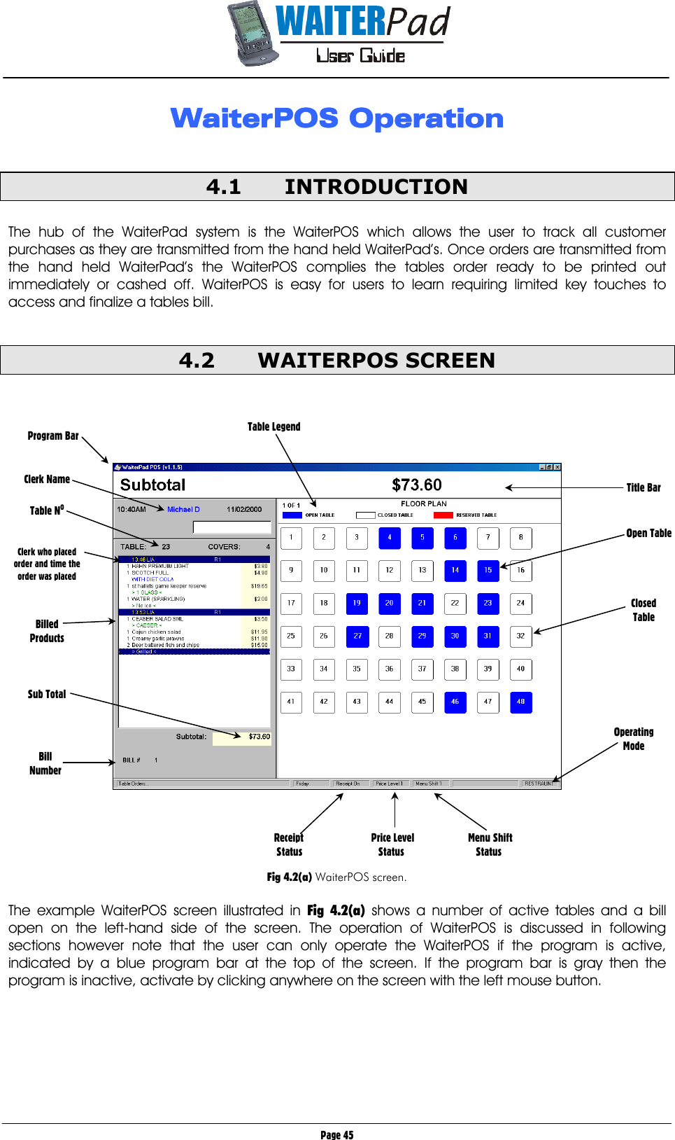       Page 45 WaiterPOS OperationWaiterPOS OperationWaiterPOS OperationWaiterPOS Operation     4.1 INTRODUCTION  The hub of the WaiterPad system is the WaiterPOS which allows the user to track all customer purchases as they are transmitted from the hand held WaiterPad’s. Once orders are transmitted from the hand held WaiterPad’s the WaiterPOS complies the tables order ready to be printed out immediately or cashed off. WaiterPOS is easy for users to learn requiring limited key touches to access and finalize a tables bill.  4.2 WAITERPOS SCREEN            Fig 4.2(a) WaiterPOS screen.  The example WaiterPOS screen illustrated in Fig 4.2(a) shows a number of active tables and a bill open on the left-hand side of the screen. The operation of WaiterPOS is discussed in following sections however note that the user can only operate the WaiterPOS if the program is active, indicated by a blue program bar at the top of the screen. If the program bar is gray then the program is inactive, activate by clicking anywhere on the screen with the left mouse button. Title Bar            Open Table     Closed Table Clerk Name  Table NO   Clerk who placed order and time the order was placed    Billed Products    Sub Total Receipt                          Price Level                  Menu Shift  Status                             Status                            Status Program Bar  Table Legend Bill Number Operating Mode 