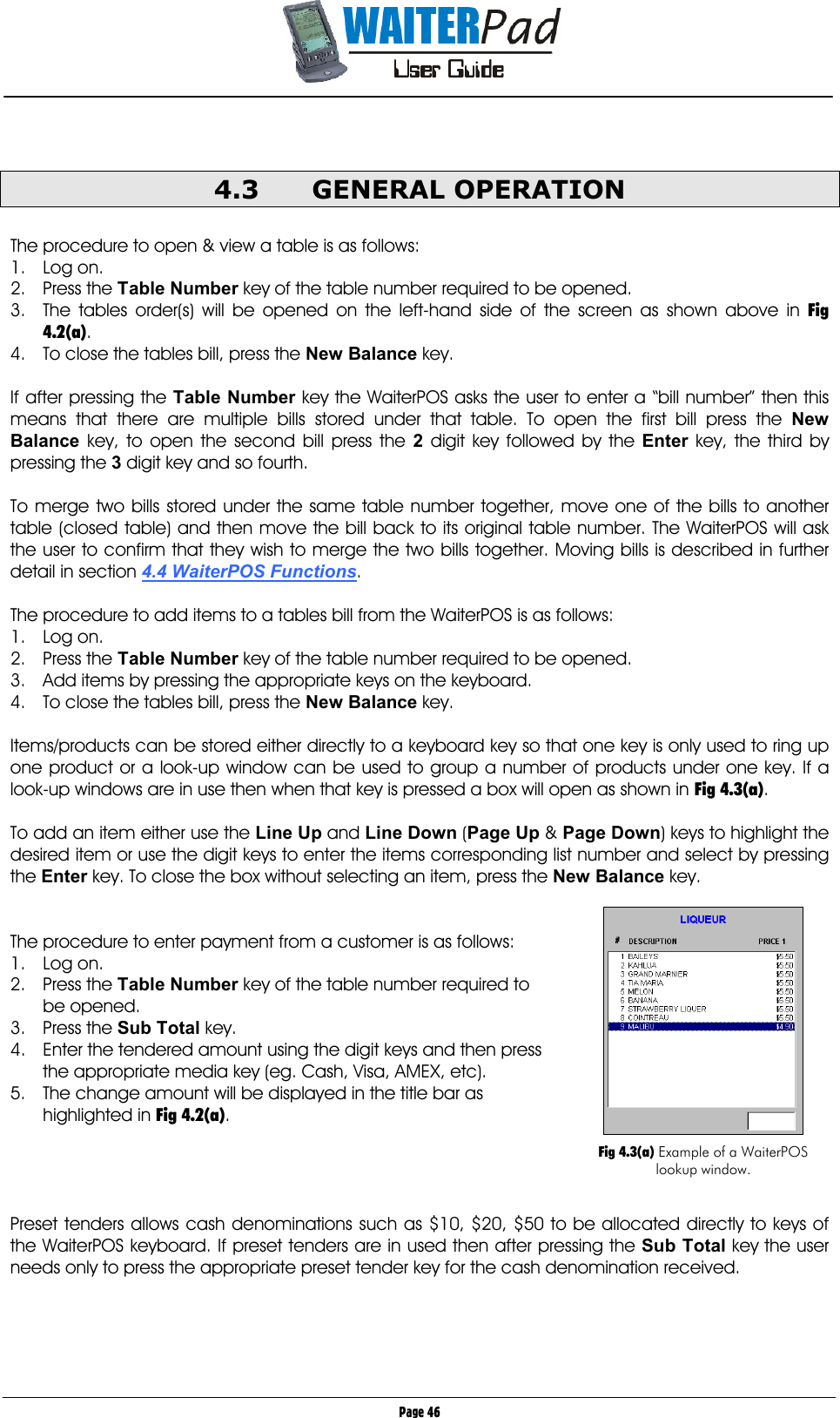       Page 46  4.3 GENERAL OPERATION  The procedure to open &amp; view a table is as follows: 1. Log on. 2. Press the Table Number    key of the table number required to be opened. 3.  The tables order(s) will be opened on the left-hand side of the screen as shown above in Fig 4.2(a). 4.  To close the tables bill, press the New Balance    key.  If after pressing the Table Number    key the WaiterPOS asks the user to enter a “bill number” then this means that there are multiple bills stored under that table. To open the first bill press the New Balance    key, to open the second bill press the 2    digit key followed by the Enter    key, the third by pressing the 3    digit key and so fourth.  To merge two bills stored under the same table number together, move one of the bills to another table (closed table) and then move the bill back to its original table number. The WaiterPOS will ask the user to confirm that they wish to merge the two bills together. Moving bills is described in further detail in section 4.4 WaiterPOS Functions.  The procedure to add items to a tables bill from the WaiterPOS is as follows: 1. Log on. 2. Press the Table Number key of the table number required to be opened. 3.  Add items by pressing the appropriate keys on the keyboard. 4.  To close the tables bill, press the New Balance    key.  Items/products can be stored either directly to a keyboard key so that one key is only used to ring up one product or a look-up window can be used to group a number of products under one key. If a look-up windows are in use then when that key is pressed a box will open as shown in Fig 4.3(a).  To add an item either use the Line Up    and Line Down    (Page Up &amp; Page Down) keys to highlight the desired item or use the digit keys to enter the items corresponding list number and select by pressing the Enter    key. To close the box without selecting an item, press the New Balance    key.   The procedure to enter payment from a customer is as follows: 1. Log on. 2. Press the Table Number key of the table number required to be opened. 3. Press the Sub Total key. 4.  Enter the tendered amount using the digit keys and then press the appropriate media key (eg. Cash, Visa, AMEX, etc). 5.  The change amount will be displayed in the title bar as highlighted in Fig 4.2(a).     Preset tenders allows cash denominations such as $10, $20, $50 to be allocated directly to keys of the WaiterPOS keyboard. If preset tenders are in used then after pressing the Sub Total    key the user needs only to press the appropriate preset tender key for the cash denomination received.    Fig 4.3(a) Example of a WaiterPOS lookup window. 