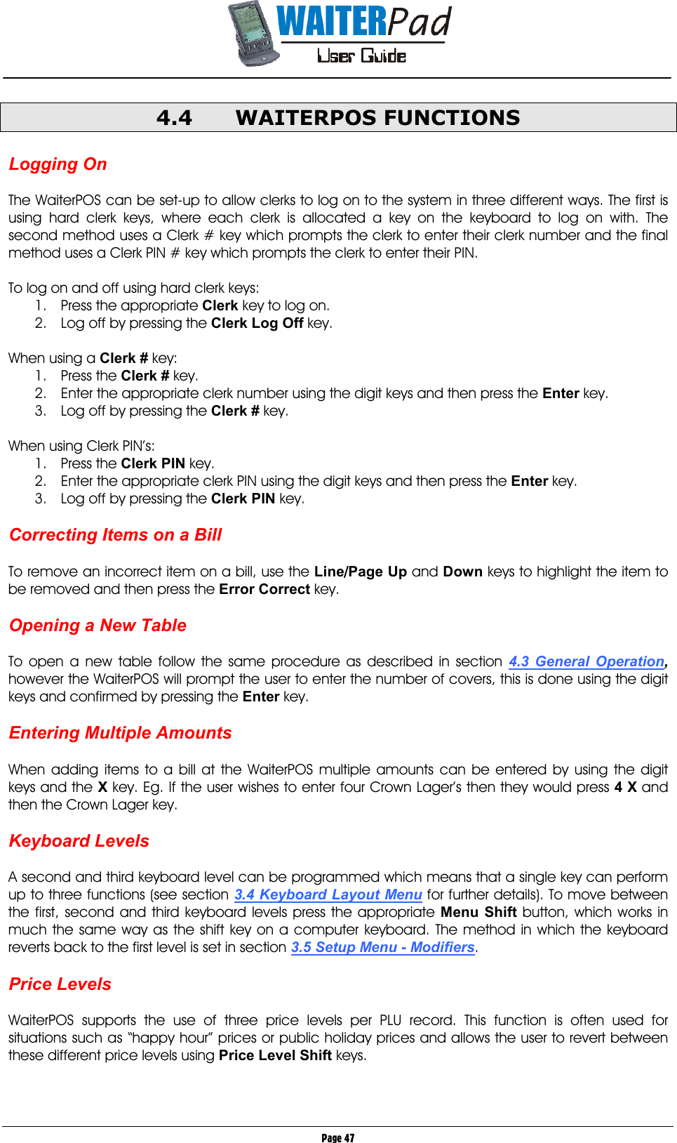       Page 47 4.4 WAITERPOS FUNCTIONS  Logging On  The WaiterPOS can be set-up to allow clerks to log on to the system in three different ways. The first is using hard clerk keys, where each clerk is allocated a key on the keyboard to log on with. The second method uses a Clerk # key which prompts the clerk to enter their clerk number and the final method uses a Clerk PIN # key which prompts the clerk to enter their PIN.  To log on and off using hard clerk keys: 1.  Press the appropriate Clerk key to log on. 2.  Log off by pressing the Clerk Log Off key.  When using a Clerk # key: 1. Press the Clerk # key. 2.  Enter the appropriate clerk number using the digit keys and then press the Enter key. 3.  Log off by pressing the Clerk # key.  When using Clerk PIN’s: 1. Press the Clerk PIN    key. 2.  Enter the appropriate clerk PIN using the digit keys and then press the Enter key. 3.  Log off by pressing the Clerk PIN key.  Correcting Items on a Bill  To remove an incorrect item on a bill, use the Line////Page Up and Down keys to highlight the item to be removed and then press the Error Correct key.  Opening a New Table  To open a new table follow the same procedure as described in section 4.3 General Operation, however the WaiterPOS will prompt the user to enter the number of covers, this is done using the digit keys and confirmed by pressing the Enter key.  Entering Multiple Amounts  When adding items to a bill at the WaiterPOS multiple amounts can be entered by using the digit keys and the X key. Eg. If the user wishes to enter four Crown Lager’s then they would press 4 X and then the Crown Lager key.  Keyboard Levels  A second and third keyboard level can be programmed which means that a single key can perform up to three functions (see section 3.4 Keyboard Layout Menu for further details). To move between the first, second and third keyboard levels press the appropriate Menu Shift button, which works in much the same way as the shift key on a computer keyboard. The method in which the keyboard reverts back to the first level is set in section 3.5 Setup Menu - Modifiers.  Price Levels  WaiterPOS supports the use of three price levels per PLU record. This function is often used for situations such as “happy hour” prices or public holiday prices and allows the user to revert between these different price levels using Price Level Shift keys.   