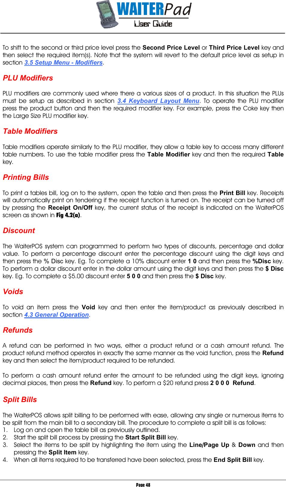       Page 48 To shift to the second or third price level press the Second Price Level or Third Price Level    key and then select the required item(s). Note that the system will revert to the default price level as setup in section 3.5 Setup Menu - Modifiers.   PLU Modifiers  PLU modifiers are commonly used where there a various sizes of a product. In this situation the PLUs must be setup as described in section 3.4 Keyboard Layout Menu. To operate the PLU modifier press the product button and then the required modifier key. For example, press the Coke key then the Large Size PLU modifier key.  Table Modifiers  Table modifiers operate similarly to the PLU modifier, they allow a table key to access many different table numbers. To use the table modifier press the Table Modifier key and then the required Table key.  Printing Bills  To print a tables bill, log on to the system, open the table and then press the Print Bill    key. Receipts will automatically print on tendering if the receipt function is turned on. The receipt can be turned off by pressing the Receipt On/Off    key, the current status of the receipt is indicated on the WaiterPOS screen as shown in Fig 4.2(a).  Discount  The WaiterPOS system can programmed to perform two types of discounts, percentage and dollar value. To perform a percentage discount enter the percentage discount using the digit keys and then press the % Disc key. Eg. To complete a 10% discount enter 1 0 and then press the %Disc key. To perform a dollar discount enter in the dollar amount using the digit keys and then press the $ Disc key. Eg. To complete a $5.00 discount enter 5 0 0 and then press the $ Disc key.  Voids  To void an item press the Void key and then enter the item/product as previously described in section 4.3 General Operation.  Refunds  A refund can be performed in two ways, either a product refund or a cash amount refund. The product refund method operates in exactly the same manner as the void function, press the Refund key and then select the item/product required to be refunded.  To perform a cash amount refund enter the amount to be refunded using the digit keys, ignoring decimal places, then press the Refund key. To perform a $20 refund press 2 0 0 0  Refund.  Split Bills  The WaiterPOS allows split billing to be performed with ease, allowing any single or numerous items to be split from the main bill to a secondary bill. The procedure to complete a split bill is as follows: 1.  Log on and open the table bill as previously outlined. 2.  Start the split bill process by pressing the Start Split Bill key. 3.  Select the items to be split by highlighting the item using the Line////Page Up    &amp; Down    and then pressing the Split Item    key. 4.  When all items required to be transferred have been selected, press the End Split Bill    key.  