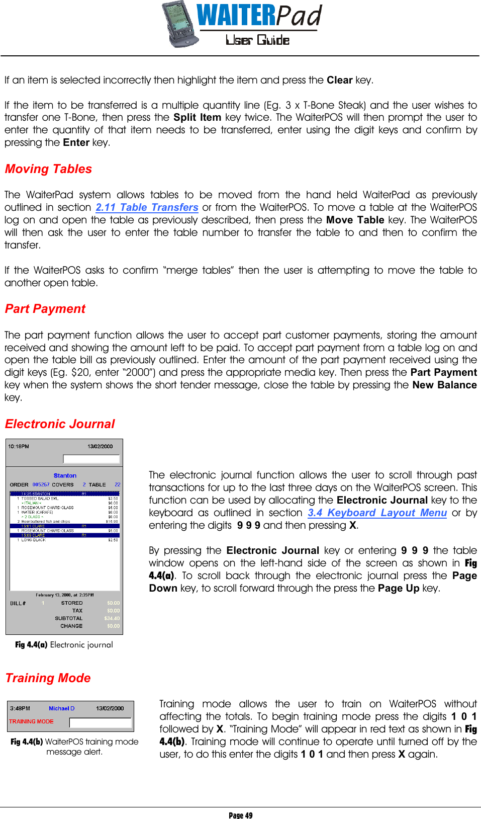       Page 49 If an item is selected incorrectly then highlight the item and press the Clear    key.  If the item to be transferred is a multiple quantity line (Eg. 3 x T-Bone Steak) and the user wishes to transfer one T-Bone, then press the Split Item key twice. The WaiterPOS will then prompt the user to enter the quantity of that item needs to be transferred, enter using the digit keys and confirm by pressing the Enter key.  Moving Tables  The WaiterPad system allows tables to be moved from the hand held WaiterPad as previously outlined in section 2.11 Table Transfers or from the WaiterPOS. To move a table at the WaiterPOS log on and open the table as previously described, then press the Move Table    key. The WaiterPOS will then ask the user to enter the table number to transfer the table to and then to confirm the transfer.  If the WaiterPOS asks to confirm “merge tables” then the user is attempting to move the table to another open table.  Part Payment  The part payment function allows the user to accept part customer payments, storing the amount received and showing the amount left to be paid. To accept part payment from a table log on and open the table bill as previously outlined. Enter the amount of the part payment received using the digit keys (Eg. $20, enter “2000”) and press the appropriate media key. Then press the Part Payment key when the system shows the short tender message, close the table by pressing the New Balance key.  Electronic Journal    The electronic journal function allows the user to scroll through past transactions for up to the last three days on the WaiterPOS screen. This function can be used by allocating the Electronic Journal key to the keyboard as outlined in section 3.4 Keyboard Layout Menu or by entering the digits  9 9 9    and then pressing X.  By pressing the Electronic Journal    key or entering 9 9 9    the table window opens on the left-hand side of the screen as shown in Fig 4.4(a). To scroll back through the electronic journal press the Page Down    key, to scroll forward through the press the Page Up    key.       Training Mode  Training mode allows the user to train on WaiterPOS without affecting the totals. To begin training mode press the digits 1 0 1    followed by X. “Training Mode” will appear in red text as shown in Fig 4.4(b). Training mode will continue to operate until turned off by the user, to do this enter the digits 1 0 1    and then press X again.     Fig 4.4(a) Electronic journal   Fig 4.4(b) WaiterPOS training mode message alert. 