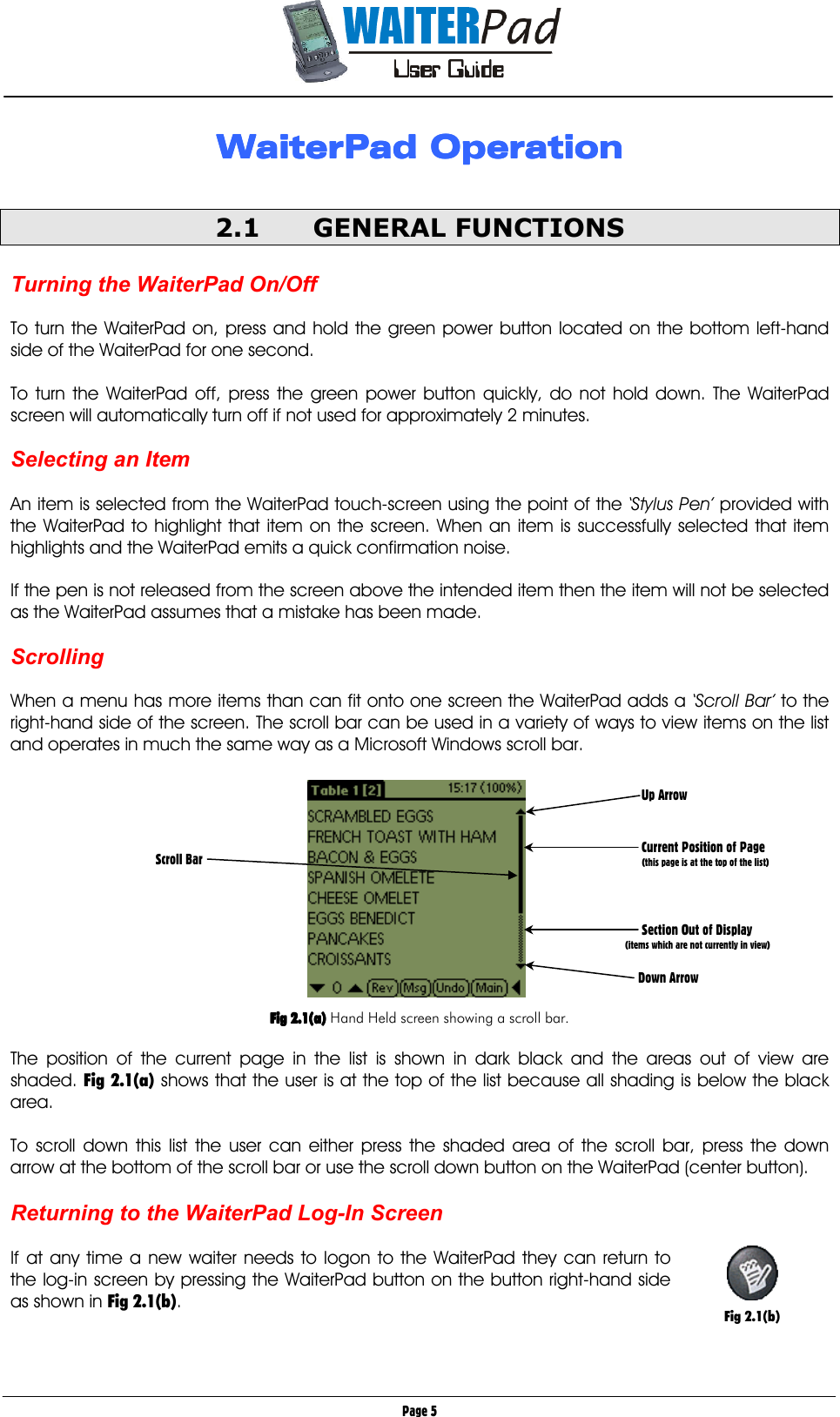       Page 5 WaiterPad OperationWaiterPad OperationWaiterPad OperationWaiterPad Operation        2.1 GENERAL FUNCTIONS  Turning the WaiterPad On/Off  To turn the WaiterPad on, press and hold the green power button located on the bottom left-hand side of the WaiterPad for one second.  To turn the WaiterPad off, press the green power button quickly, do not hold down. The WaiterPad screen will automatically turn off if not used for approximately 2 minutes.  Selecting an Item  An item is selected from the WaiterPad touch-screen using the point of the ‘Stylus Pen’ provided with the WaiterPad to highlight that item on the screen. When an item is successfully selected that item highlights and the WaiterPad emits a quick confirmation noise.  If the pen is not released from the screen above the intended item then the item will not be selected as the WaiterPad assumes that a mistake has been made.  Scrolling  When a menu has more items than can fit onto one screen the WaiterPad adds a ‘Scroll Bar’ to the right-hand side of the screen. The scroll bar can be used in a variety of ways to view items on the list and operates in much the same way as a Microsoft Windows scroll bar.            Fig 2.1(a)Fig 2.1(a)Fig 2.1(a)Fig 2.1(a) Hand Held screen showing a scroll bar.  The position of the current page in the list is shown in dark black and the areas out of view are shaded. Fig 2.1(a) shows that the user is at the top of the list because all shading is below the black area.  To scroll down this list the user can either press the shaded area of the scroll bar, press the down arrow at the bottom of the scroll bar or use the scroll down button on the WaiterPad (center button).  Returning to the WaiterPad Log-In Screen  If at any time a new waiter needs to logon to the WaiterPad they can return to the log-in screen by pressing the WaiterPad button on the button right-hand side as shown in Fig 2.1(b).       Up Arrow      Current Position of Page          (this page is at the top of the list)         Section Out of Display       (items which are not currently in view)     Down Arrow Scroll Bar   Fig 2.1(b) 