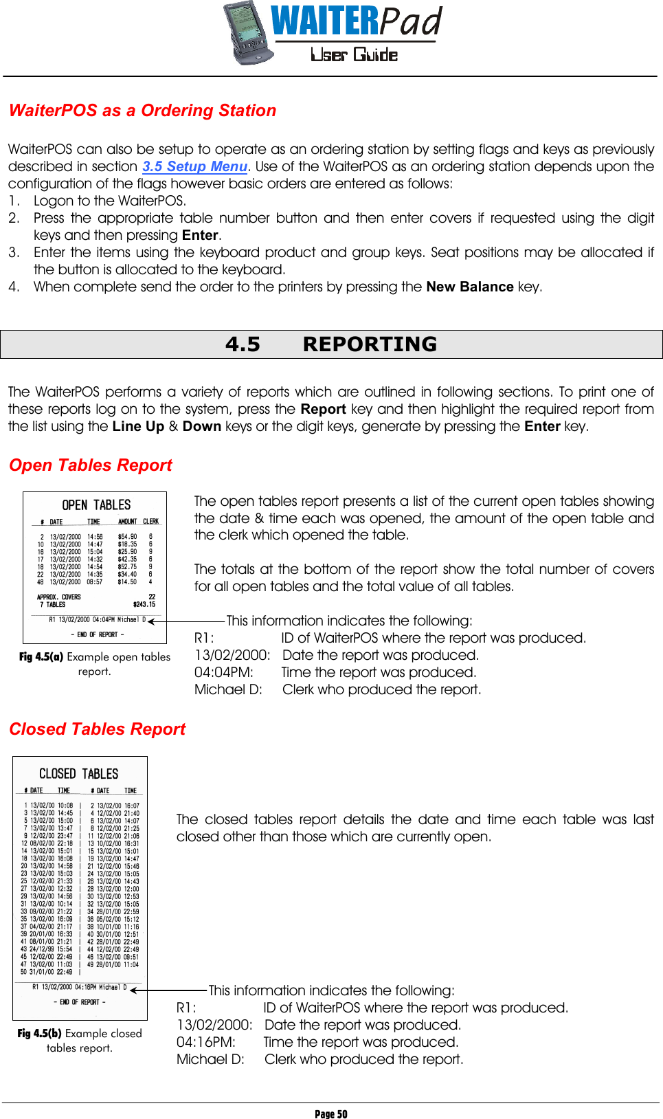       Page 50 WaiterPOS as a Ordering Station  WaiterPOS can also be setup to operate as an ordering station by setting flags and keys as previously described in section 3.5 Setup Menu. Use of the WaiterPOS as an ordering station depends upon the configuration of the flags however basic orders are entered as follows: 1.  Logon to the WaiterPOS. 2.  Press the appropriate table number button and then enter covers if requested using the digit keys and then pressing Enter. 3.  Enter the items using the keyboard product and group keys. Seat positions may be allocated if the button is allocated to the keyboard. 4.  When complete send the order to the printers by pressing the New Balance    key.  4.5 REPORTING  The WaiterPOS performs a variety of reports which are outlined in following sections. To print one of these reports log on to the system, press the Report    key and then highlight the required report from the list using the Line Up    &amp; Down    keys or the digit keys, generate by pressing the Enter    key.  Open Tables Report  The open tables report presents a list of the current open tables showing the date &amp; time each was opened, the amount of the open table and the clerk which opened the table.  The totals at the bottom of the report show the total number of covers for all open tables and the total value of all tables.  This information indicates the following: R1:           ID of WaiterPOS where the report was produced.  13/02/2000:   Date the report was produced. 04:04PM:       Time the report was produced. Michael D:     Clerk who produced the report.  Closed Tables Report     The closed tables report details the date and time each table was last closed other than those which are currently open.         This information indicates the following: R1:           ID of WaiterPOS where the report was produced.  13/02/2000:   Date the report was produced. 04:16PM:       Time the report was produced. Michael D:     Clerk who produced the report.    Fig 4.5(b) Example closed tables report.   Fig 4.5(a) Example open tables report. 