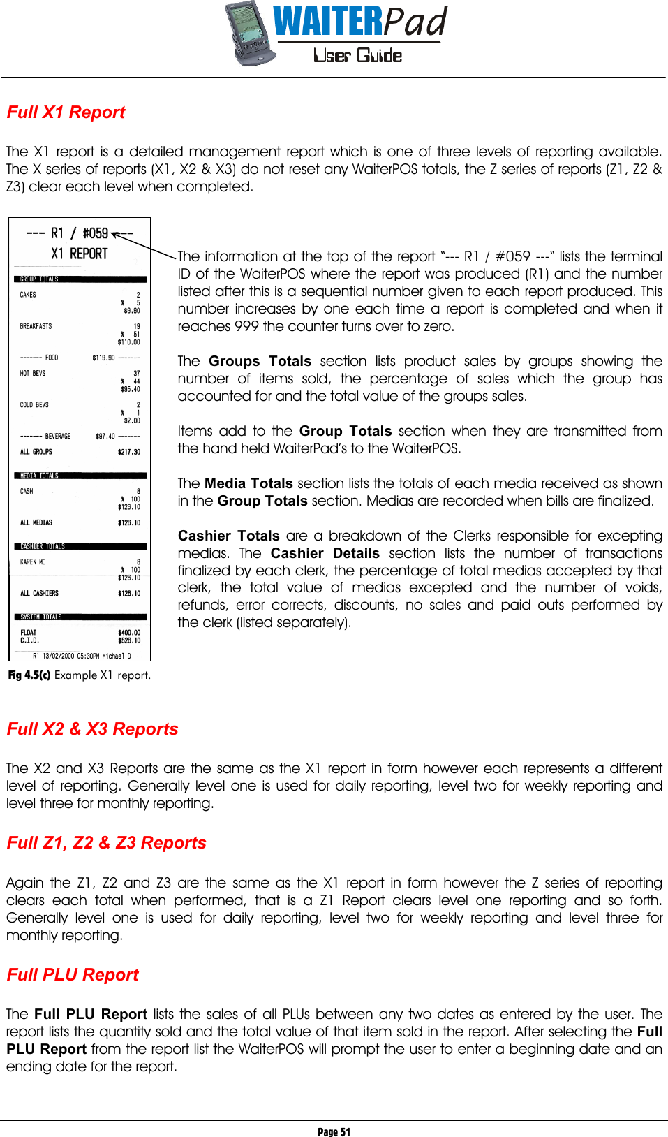       Page 51 Full X1 Report  The X1 report is a detailed management report which is one of three levels of reporting available. The X series of reports (X1, X2 &amp; X3) do not reset any WaiterPOS totals, the Z series of reports (Z1, Z2 &amp; Z3) clear each level when completed.     The information at the top of the report “--- R1 / #059 ---“ lists the terminal ID of the WaiterPOS where the report was produced (R1) and the number listed after this is a sequential number given to each report produced. This number increases by one each time a report is completed and when it reaches 999 the counter turns over to zero.  The  Groups Totals    section lists product sales by groups showing the number of items sold, the percentage of sales which the group has accounted for and the total value of the groups sales.  Items add to the Group Totals    section when they are transmitted from the hand held WaiterPad’s to the WaiterPOS.  The Media Totals    section lists the totals of each media received as shown in the Group Totals    section. Medias are recorded when bills are finalized.  Cashier Totals    are a breakdown of the Clerks responsible for excepting medias. The Cashier Details section lists the number of transactions finalized by each clerk, the percentage of total medias accepted by that clerk, the total value of medias excepted and the number of voids, refunds, error corrects, discounts, no sales and paid outs performed by the clerk (listed separately).      Full X2 &amp; X3 Reports  The X2 and X3 Reports are the same as the X1 report in form however each represents a different level of reporting. Generally level one is used for daily reporting, level two for weekly reporting and level three for monthly reporting.  Full Z1, Z2 &amp; Z3 Reports  Again the Z1, Z2 and Z3 are the same as the X1 report in form however the Z series of reporting clears each total when performed, that is a Z1 Report clears level one reporting and so forth. Generally level one is used for daily reporting, level two for weekly reporting and level three for monthly reporting.  Full PLU Report  The  Full PLU Report    lists the sales of all PLUs between any two dates as entered by the user. The report lists the quantity sold and the total value of that item sold in the report. After selecting the Full PLU Report    from the report list the WaiterPOS will prompt the user to enter a beginning date and an ending date for the report.    Fig 4.5(c) Example X1 report. 