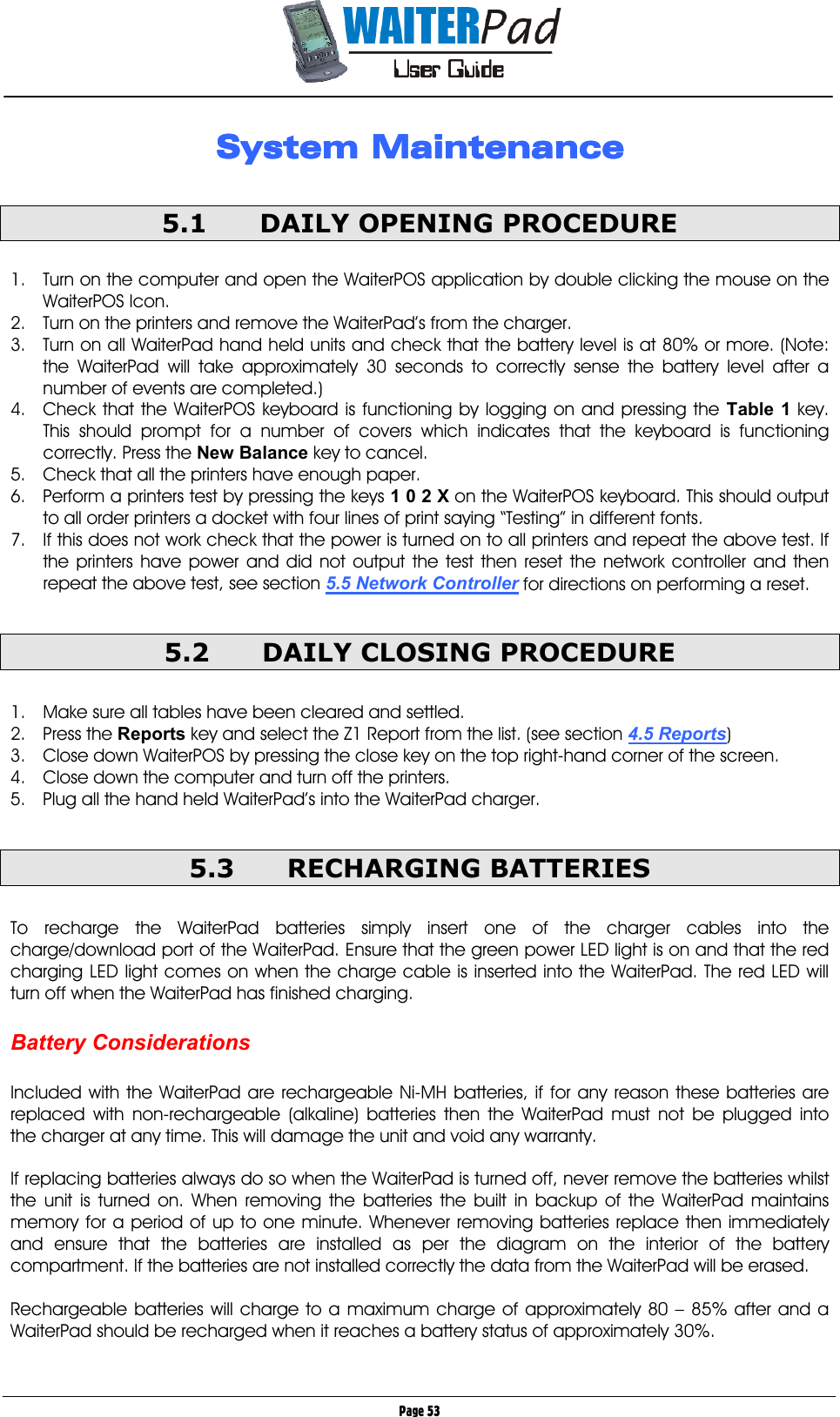       Page 53 System MaintenanceSystem MaintenanceSystem MaintenanceSystem Maintenance  5.1  DAILY OPENING PROCEDURE  1.  Turn on the computer and open the WaiterPOS application by double clicking the mouse on the WaiterPOS Icon. 2.  Turn on the printers and remove the WaiterPad’s from the charger. 3.  Turn on all WaiterPad hand held units and check that the battery level is at 80% or more. (Note: the WaiterPad will take approximately 30 seconds to correctly sense the battery level after a number of events are completed.) 4.  Check that the WaiterPOS keyboard is functioning by logging on and pressing the Table 1    key. This should prompt for a number of covers which indicates that the keyboard is functioning correctly. Press the New Balance    key to cancel. 5.  Check that all the printers have enough paper. 6.  Perform a printers test by pressing the keys 1 0 2 X    on the WaiterPOS keyboard. This should output to all order printers a docket with four lines of print saying “Testing” in different fonts. 7.  If this does not work check that the power is turned on to all printers and repeat the above test. If the printers have power and did not output the test then reset the network controller and then repeat the above test, see section 5.5 Network Controller for directions on performing a reset.  5.2  DAILY CLOSING PROCEDURE  1.  Make sure all tables have been cleared and settled. 2. Press the Reports key and select the Z1 Report from the list. (see section 4.5 Reports) 3.  Close down WaiterPOS by pressing the close key on the top right-hand corner of the screen. 4.  Close down the computer and turn off the printers. 5.  Plug all the hand held WaiterPad’s into the WaiterPad charger.  5.3 RECHARGING BATTERIES  To recharge the WaiterPad batteries simply insert one of the charger cables into the charge/download port of the WaiterPad. Ensure that the green power LED light is on and that the red charging LED light comes on when the charge cable is inserted into the WaiterPad. The red LED will turn off when the WaiterPad has finished charging.  Battery Considerations  Included with the WaiterPad are rechargeable Ni-MH batteries, if for any reason these batteries are replaced with non-rechargeable (alkaline) batteries then the WaiterPad must not be plugged into the charger at any time. This will damage the unit and void any warranty.  If replacing batteries always do so when the WaiterPad is turned off, never remove the batteries whilst the unit is turned on. When removing the batteries the built in backup of the WaiterPad maintains memory for a period of up to one minute. Whenever removing batteries replace then immediately and ensure that the batteries are installed as per the diagram on the interior of the battery compartment. If the batteries are not installed correctly the data from the WaiterPad will be erased.  Rechargeable batteries will charge to a maximum charge of approximately 80 – 85% after and a WaiterPad should be recharged when it reaches a battery status of approximately 30%. 