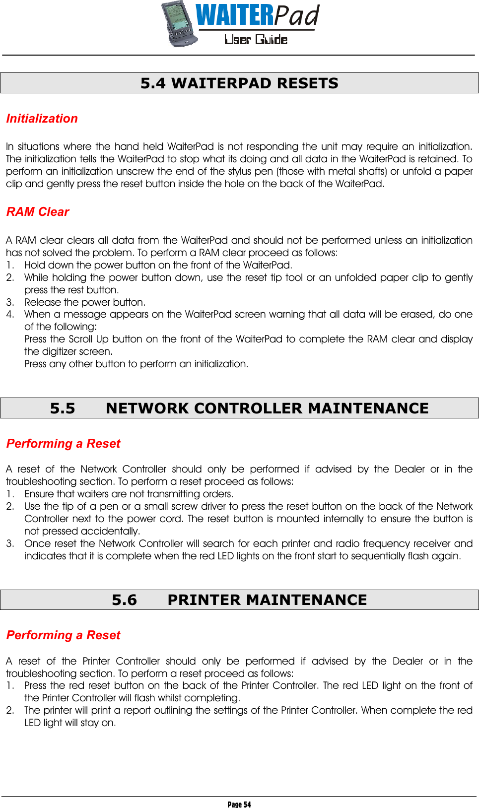       Page 54 5.4 WAITERPAD RESETS  Initialization  In situations where the hand held WaiterPad is not responding the unit may require an initialization. The initialization tells the WaiterPad to stop what its doing and all data in the WaiterPad is retained. To perform an initialization unscrew the end of the stylus pen (those with metal shafts) or unfold a paper clip and gently press the reset button inside the hole on the back of the WaiterPad.  RAM Clear  A RAM clear clears all data from the WaiterPad and should not be performed unless an initialization has not solved the problem. To perform a RAM clear proceed as follows: 1.  Hold down the power button on the front of the WaiterPad. 2.  While holding the power button down, use the reset tip tool or an unfolded paper clip to gently press the rest button. 3.  Release the power button. 4.  When a message appears on the WaiterPad screen warning that all data will be erased, do one of the following: Press the Scroll Up button on the front of the WaiterPad to complete the RAM clear and display the digitizer screen. Press any other button to perform an initialization.  5.5  NETWORK CONTROLLER MAINTENANCE  Performing a Reset  A reset of the Network Controller should only be performed if advised by the Dealer or in the troubleshooting section. To perform a reset proceed as follows: 1.  Ensure that waiters are not transmitting orders. 2.  Use the tip of a pen or a small screw driver to press the reset button on the back of the Network Controller next to the power cord. The reset button is mounted internally to ensure the button is not pressed accidentally. 3.  Once reset the Network Controller will search for each printer and radio frequency receiver and indicates that it is complete when the red LED lights on the front start to sequentially flash again.  5.6 PRINTER MAINTENANCE  Performing a Reset  A reset of the Printer Controller should only be performed if advised by the Dealer or in the troubleshooting section. To perform a reset proceed as follows: 1.  Press the red reset button on the back of the Printer Controller. The red LED light on the front of the Printer Controller will flash whilst completing. 2.  The printer will print a report outlining the settings of the Printer Controller. When complete the red LED light will stay on.  