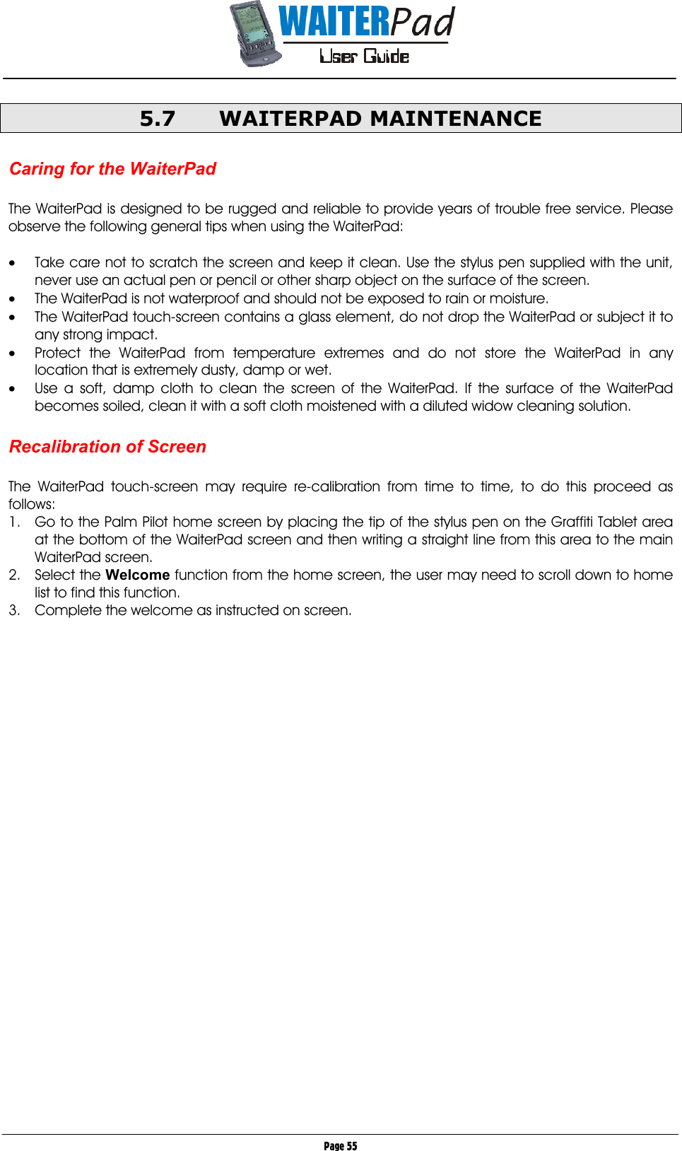       Page 55 5.7 WAITERPAD MAINTENANCE  Caring for the WaiterPad  The WaiterPad is designed to be rugged and reliable to provide years of trouble free service. Please observe the following general tips when using the WaiterPad:  •  Take care not to scratch the screen and keep it clean. Use the stylus pen supplied with the unit, never use an actual pen or pencil or other sharp object on the surface of the screen. •  The WaiterPad is not waterproof and should not be exposed to rain or moisture.  •  The WaiterPad touch-screen contains a glass element, do not drop the WaiterPad or subject it to any strong impact. •  Protect the WaiterPad from temperature extremes and do not store the WaiterPad in any location that is extremely dusty, damp or wet. •  Use a soft, damp cloth to clean the screen of the WaiterPad. If the surface of the WaiterPad becomes soiled, clean it with a soft cloth moistened with a diluted widow cleaning solution.  Recalibration of Screen  The WaiterPad touch-screen may require re-calibration from time to time, to do this proceed as follows: 1.  Go to the Palm Pilot home screen by placing the tip of the stylus pen on the Graffiti Tablet area at the bottom of the WaiterPad screen and then writing a straight line from this area to the main WaiterPad screen. 2. Select the Welcome function from the home screen, the user may need to scroll down to home list to find this function. 3.  Complete the welcome as instructed on screen.  