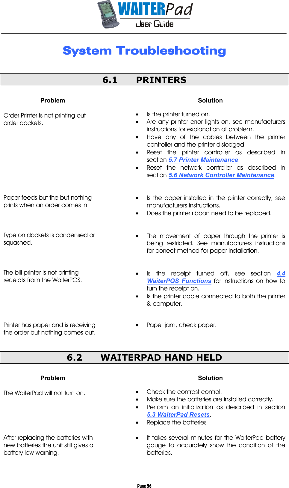       Page 56 System TroubleshootingSystem TroubleshootingSystem TroubleshootingSystem Troubleshooting     6.1 PRINTERS  Problem  Order Printer is not printing out order dockets.          Paper feeds but the but nothing prints when an order comes in.    Type on dockets is condensed or squashed.    The bill printer is not printing receipts from the WaiterPOS.      Printer has paper and is receiving the order but nothing comes out.  Solution  •  Is the printer turned on. •  Are any printer error lights on, see manufacturers instructions for explanation of problem. •  Have any of the cables between the printer controller and the printer dislodged. •  Reset the printer controller as described in section 5.7 Printer Maintenance. •  Reset the network controller as described in section 5.6 Network Controller Maintenance.   •  Is the paper installed in the printer correctly, see manufacturers instructions. •  Does the printer ribbon need to be replaced.   •  The movement of paper through the printer is being restricted. See manufacturers instructions for correct method for paper installation.   •  Is the receipt turned off, see section 4.4 WaiterPOS Functions for instructions on how to turn the receipt on. •  Is the printer cable connected to both the printer &amp; computer.   •  Paper jam, check paper.  6.2  WAITERPAD HAND HELD  Problem  The WaiterPad will not turn on.      After replacing the batteries with new batteries the unit still gives a battery low warning.   Solution  •  Check the contrast control. •  Make sure the batteries are installed correctly. •  Perform an initialization as described in section 5.3 WaiterPad Resets. •  Replace the batteries  •  It takes several minutes for the WaiterPad battery gauge to accurately show the condition of the batteries.  