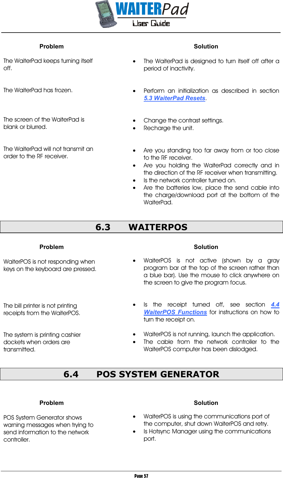       Page 57 Problem  The WaiterPad keeps turning itself off.   The WaiterPad has frozen.    The screen of the WaiterPad is blank or blurred.   The WaiterPad will not transmit an order to the RF receiver.        Solution  •  The WaiterPad is designed to turn itself off after a period of inactivity.   •  Perform an initialization as described in section 5.3 WaiterPad Resets.   •  Change the contrast settings. •  Recharge the unit.   •  Are you standing too far away from or too close to the RF receiver. •  Are you holding the WaiterPad correctly and in the direction of the RF receiver when transmitting. •  Is the network controller turned on. •  Are the batteries low, place the send cable into the charge/download port at the bottom of the WaiterPad.  6.3 WAITERPOS  Problem  WaiterPOS is not responding when keys on the keyboard are pressed.     The bill printer is not printing receipts from the WaiterPOS.   The system is printing cashier dockets when orders are transmitted.  Solution  •  WaiterPOS is not active (shown by a gray program bar at the top of the screen rather than a blue bar). Use the mouse to click anywhere on the screen to give the program focus.   •  Is the receipt turned off, see section 4.4 WaiterPOS Functions for instructions on how to turn the receipt on.  •  WaiterPOS is not running, launch the application. •  The cable from the network controller to the WaiterPOS computer has been dislodged.  6.4  POS SYSTEM GENERATOR   Problem  POS System Generator shows warning messages when trying to send information to the network controller. Solution  •  WaiterPOS is using the communications port of the computer, shut down WaiterPOS and retry. •  Is Hotsync Manager using the communications port.  