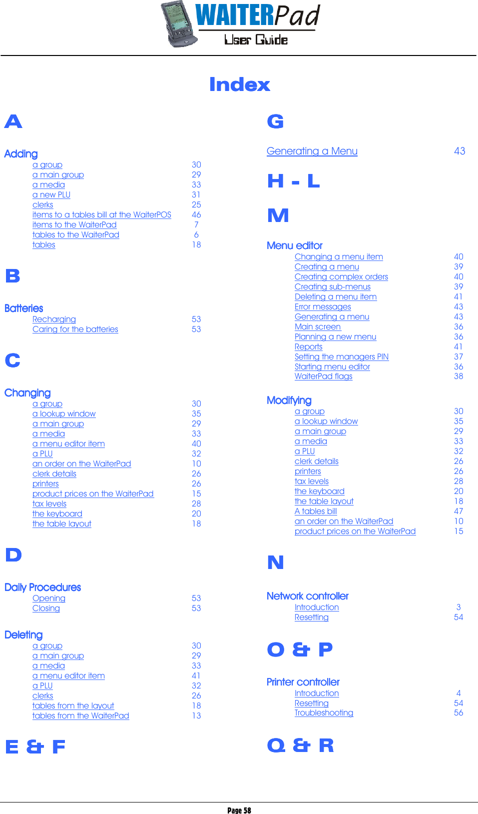       Page 58 IndexIndexIndexIndex     AAAA  AddingAddingAddingAdding    a group    30 a main group   29 a media    33 a new PLU    31 clerks    25 items to a tables bill at the WaiterPOS 46 items to the WaiterPad    7 tables to the WaiterPad    6 tables    18  BBBB  BatteriesBatteriesBatteriesBatteries    Recharging    53 Caring for the batteries   53  CCCC  ChangingChangingChangingChanging    a group    30 a lookup window   35 a main group   29 a media    33 a menu editor item   40 a PLU    32 an order on the WaiterPad   10 clerk details    26 printers    26 product prices on the WaiterPad  15 tax levels    28 the keyboard   20 the table layout   18  DDDD  Daily ProceduresDaily ProceduresDaily ProceduresDaily Procedures    Opening    53 Closing    53  DeletingDeletingDeletingDeleting    a group    30 a main group   29 a media    33 a menu editor item   41 a PLU    32 clerks    26 tables from the layout   18 tables from the WaiterPad   13  E &amp; E &amp; E &amp; E &amp; F F F F         GGGG  Generating a Menu   43  H H H H ---- L L L L  MMMM  Menu editorMenu editorMenu editorMenu editor    Changing a menu item   40 Creating a menu   39 Creating complex orders   40 Creating sub-menus   39 Deleting a menu item   41 Error messages   43 Generating a menu   43 Main screen    36 Planning a new menu   36 Reports    41 Setting the managers PIN   37 Starting menu editor   36 WaiterPad flags   38  ModifyingModifyingModifyingModifying    a group    30 a lookup window   35 a main group   29 a media    33 a PLU    32 clerk details    26 printers    26 tax levels    28 the keyboard   20 the table layout   18 A tables bill    47 an order on the WaiterPad   10 product prices on the WaiterPad   15  NNNN  Network controllerNetwork controllerNetwork controllerNetwork controller    Introduction     3 Resetting    54  O &amp; PO &amp; PO &amp; PO &amp; P  Printer controllerPrinter controllerPrinter controllerPrinter controller    Introduction     4 Resetting    54 Troubleshooting   56  Q &amp; RQ &amp; RQ &amp; RQ &amp; R  