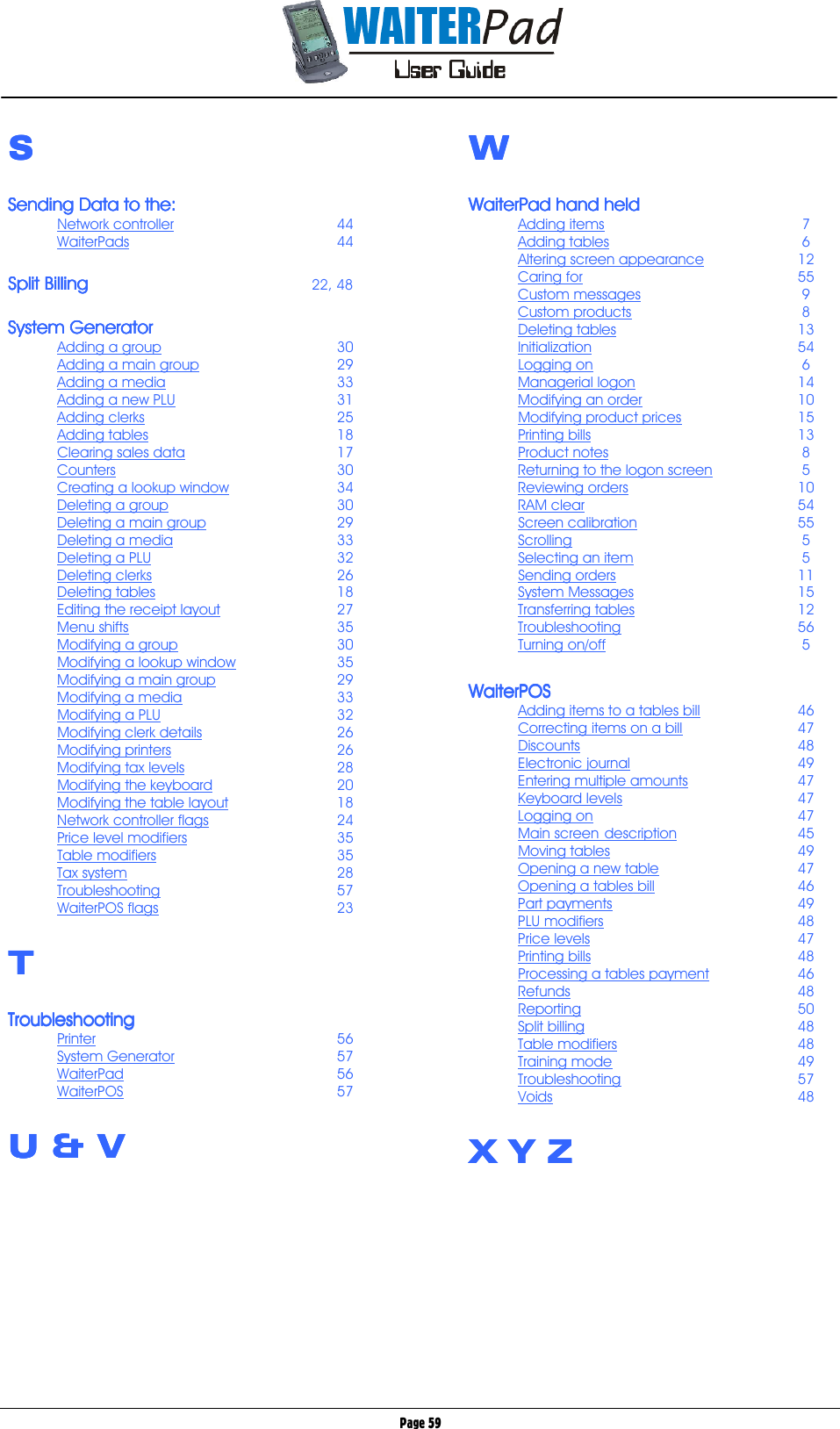       Page 59 SSSS  Sending Data to the:Sending Data to the:Sending Data to the:Sending Data to the:    Network controller   44 WaiterPads    44  Split BillingSplit BillingSplit BillingSplit Billing              22, 48  System GeneratorSystem GeneratorSystem GeneratorSystem Generator    Adding a group   30 Adding a main group   29 Adding a media   33 Adding a new PLU   31 Adding clerks   25 Adding tables   18 Clearing sales data   17 Counters    30 Creating a lookup window   34 Deleting a group   30 Deleting a main group  29 Deleting a media   33 Deleting a PLU   32 Deleting clerks   26 Deleting tables   18 Editing the receipt layout   27 Menu shifts    35 Modifying a group   30 Modifying a lookup window   35 Modifying a main group   29 Modifying a media   33 Modifying a PLU   32 Modifying clerk details   26 Modifying printers   26 Modifying tax levels   28 Modifying the keyboard   20 Modifying the table layout   18 Network controller flags   24 Price level modifiers   35 Table modifiers   35 Tax system    28 Troubleshooting   57 WaiterPOS flags   23  TTTT  TroubleshootingTroubleshootingTroubleshootingTroubleshooting    Printer    56 System Generator   57 WaiterPad    56 WaiterPOS    57  U &amp; VU &amp; VU &amp; VU &amp; V      WWWW  WaiterPad hand heldWaiterPad hand heldWaiterPad hand heldWaiterPad hand held    Adding items    7 Adding tables    6 Altering screen appearance   12 Caring for    55 Custom messages    9 Custom products    8 Deleting tables   13 Initialization    54 Logging on     6 Managerial logon   14 Modifying an order   10 Modifying product prices   15 Printing bills    13 Product notes    8 Returning to the logon screen    5 Reviewing orders   10 RAM clear    54 Screen calibration   55 Scrolling     5 Selecting an item    5 Sending orders   11 System Messages   15 Transferring tables   12 Troubleshooting   56 Turning on/off    5  WaiterPOSWaiterPOSWaiterPOSWaiterPOS    Adding items to a tables bill   46 Correcting items on a bill   47 Discounts    48 Electronic journal   49 Entering multiple amounts   47 Keyboard levels   47 Logging on    47 Main screen  description   45 Moving tables   49 Opening a new table   47 Opening a tables bill   46 Part payments   49 PLU modifiers   48 Price levels    47 Printing bills    48 Processing a tables payment     46 Refunds    48 Reporting    50 Split billing    48 Table modifiers   48 Training mode   49 Troubleshooting   57 Voids    48  X Y ZX Y ZX Y ZX Y Z       