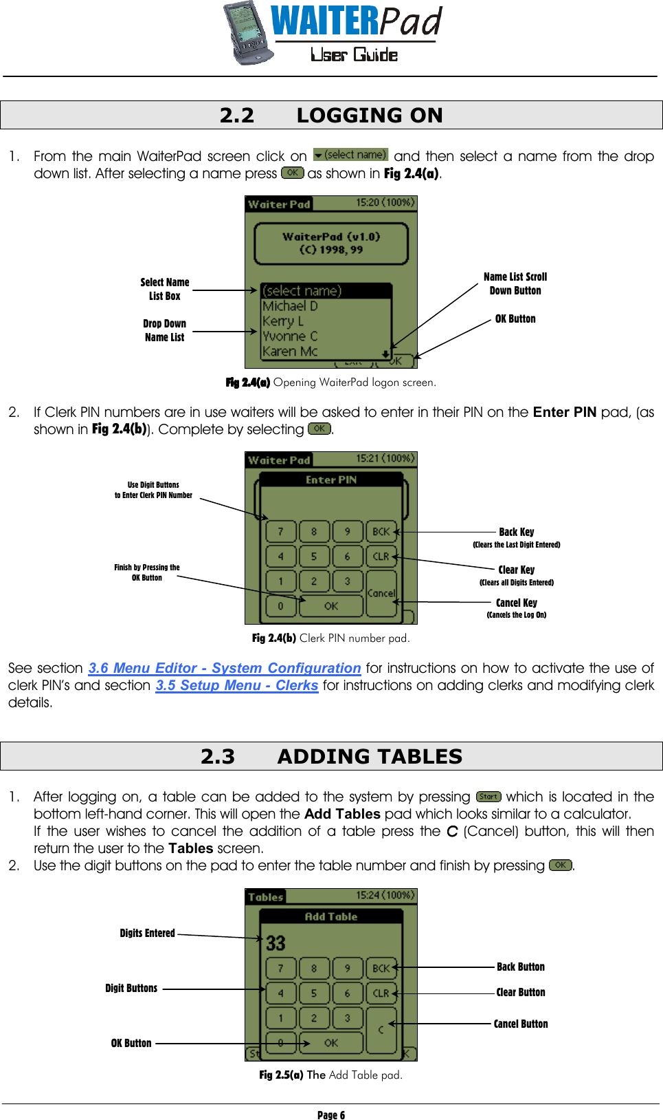       Page 6 2.2 LOGGING ON  1.  From the main WaiterPad screen click on   and then select a name from the drop down list. After selecting a name press   as shown in Fig 2.4(a).    Fig 2.4(a)Fig 2.4(a)Fig 2.4(a)Fig 2.4(a) Opening WaiterPad logon screen.  2.  If Clerk PIN numbers are in use waiters will be asked to enter in their PIN on the Enter PIN pad, (as shown in Fig 2.4(b)). Complete by selecting  .    Fig 2.4(b) Clerk PIN number pad.  See section 3.6 Menu Editor - System Configuration for instructions on how to activate the use of clerk PIN’s and section 3.5 Setup Menu - Clerks for instructions on adding clerks and modifying clerk details.  2.3 ADDING TABLES   1.  After logging on, a table can be added to the system by pressing   which is located in the bottom left-hand corner. This will open the Add Tables pad which looks similar to a calculator.  If the user wishes to cancel the addition of a table press the CCCC (Cancel) button, this will then return the user to the Tables screen. 2.  Use the digit buttons on the pad to enter the table number and finish by pressing  .    Fig 2.5(a) The Add Table pad. Select Name List Box  Drop Down Name List   Name List Scroll Down Button  OK Button Use Digit Buttons  to Enter Clerk PIN Number       Finish by Pressing the  OK Button          Back Key  (Clears the Last Digit Entered)  Clear Key (Clears all Digits Entered)  Cancel Key (Cancels the Log On) Back Button  Clear Button   Cancel Button Digits Entered    Digit Buttons    OK Button  