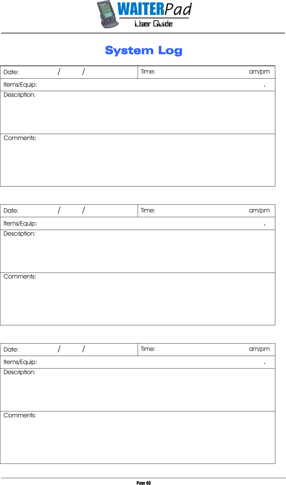       Page 60 System LogSystem LogSystem LogSystem Log     Date:                /         /  Time:                                      am/pm Items/Equip:                                                                                                                                    . Description:    Comments:         Date:                /         /  Time:                                      am/pm Items/Equip:                                                                                                                                    . Description: Comments:         Date:                /         /  Time:                                      am/pm Items/Equip:                                                                                                                                    . Description: Comments:       