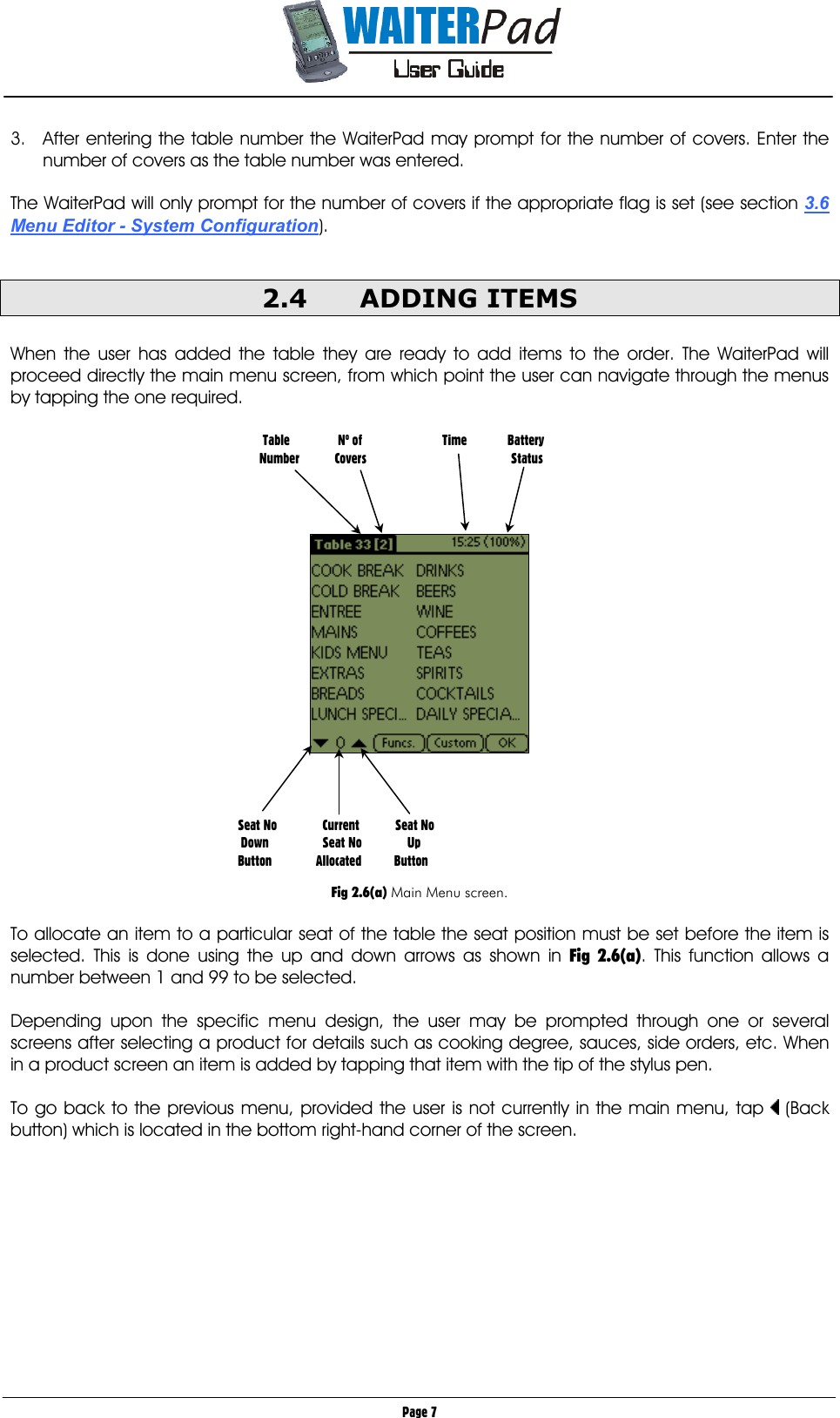       Page 7 3.  After entering the table number the WaiterPad may prompt for the number of covers. Enter the number of covers as the table number was entered.  The WaiterPad will only prompt for the number of covers if the appropriate flag is set (see section 3.6 Menu Editor - System Configuration).  2.4 ADDING ITEMS  When the user has added the table they are ready to add items to the order. The WaiterPad will proceed directly the main menu screen, from which point the user can navigate through the menus by tapping the one required.             Fig 2.6(a) Main Menu screen.  To allocate an item to a particular seat of the table the seat position must be set before the item is selected. This is done using the up and down arrows as shown in Fig 2.6(a). This function allows a number between 1 and 99 to be selected.  Depending upon the specific menu design, the user may be prompted through one or several screens after selecting a product for details such as cooking degree, sauces, side orders, etc. When in a product screen an item is added by tapping that item with the tip of the stylus pen.   To go back to the previous menu, provided the user is not currently in the main menu, tap   (Back button) which is located in the bottom right-hand corner of the screen.            Table           No of    Time  Battery       Number         Covers       Status Seat No         Current           Seat No   Down         Seat No              Up  Button      Allocated          Button 