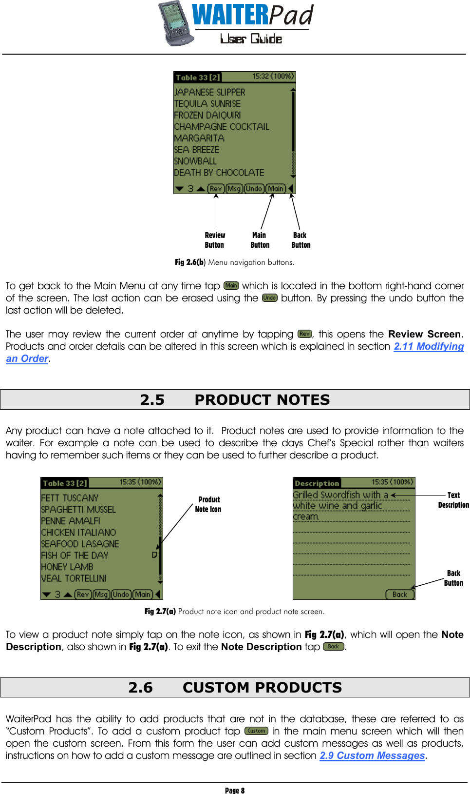       Page 8                      Fig 2.6(b) Menu navigation buttons.  To get back to the Main Menu at any time tap   which is located in the bottom right-hand corner of the screen. The last action can be erased using the   button. By pressing the undo button the last action will be deleted.  The user may review the current order at anytime by tapping  , this opens the Review Screen. Products and order details can be altered in this screen which is explained in section 2.11 Modifying an Order.  2.5 PRODUCT NOTES  Any product can have a note attached to it.  Product notes are used to provide information to the waiter. For example a note can be used to describe the days Chef’s Special rather than waiters having to remember such items or they can be used to further describe a product.              Fig 2.7(a) Product note icon and product note screen.  To view a product note simply tap on the note icon, as shown in Fig 2.7(a), which will open the Note Description, also shown in Fig 2.7(a). To exit the Note Description tap  .      2.6 CUSTOM PRODUCTS  WaiterPad has the ability to add products that are not in the database, these are referred to as “Custom Products”. To add a custom product tap   in the main menu screen which will then open the custom screen. From this form the user can add custom messages as well as products, instructions on how to add a custom message are outlined in section 2.9 Custom Messages.   Review        Main               Back Button       Button            Button  Product Note Icon  Text Description       Back Button 