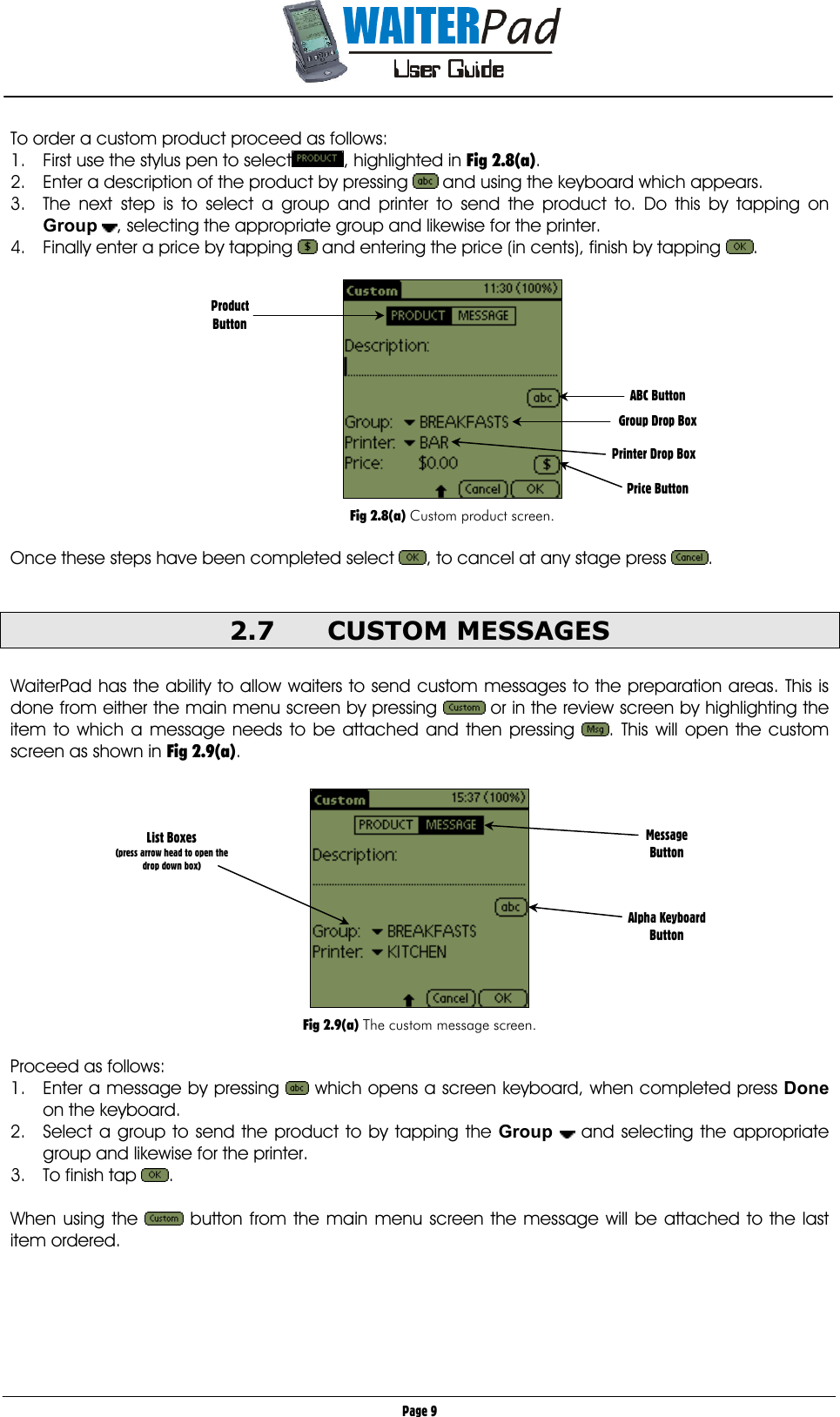       Page 9 To order a custom product proceed as follows:  1.  First use the stylus pen to select , highlighted in Fig 2.8(a). 2.  Enter a description of the product by pressing   and using the keyboard which appears. 3.  The next step is to select a group and printer to send the product to. Do this by tapping on Group , selecting the appropriate group and likewise for the printer. 4.  Finally enter a price by tapping   and entering the price (in cents), finish by tapping  .    Fig 2.8(a) Custom product screen.  Once these steps have been completed select  , to cancel at any stage press  .  2.7 CUSTOM MESSAGES  WaiterPad has the ability to allow waiters to send custom messages to the preparation areas. This is done from either the main menu screen by pressing   or in the review screen by highlighting the item to which a message needs to be attached and then pressing  . This will open the custom screen as shown in Fig 2.9(a).    Fig 2.9(a) The custom message screen.  Proceed as follows: 1.  Enter a message by pressing   which opens a screen keyboard, when completed press Done on the keyboard. 2.  Select a group to send the product to by tapping the Group  and selecting the appropriate group and likewise for the printer.  3.  To finish tap  .  When using the   button from the main menu screen the message will be attached to the last item ordered.   ABC Button  Group Drop Box  Printer Drop Box   Price Button Product Button   List Boxes (press arrow head to open the drop down box) Message Button    Alpha Keyboard Button 