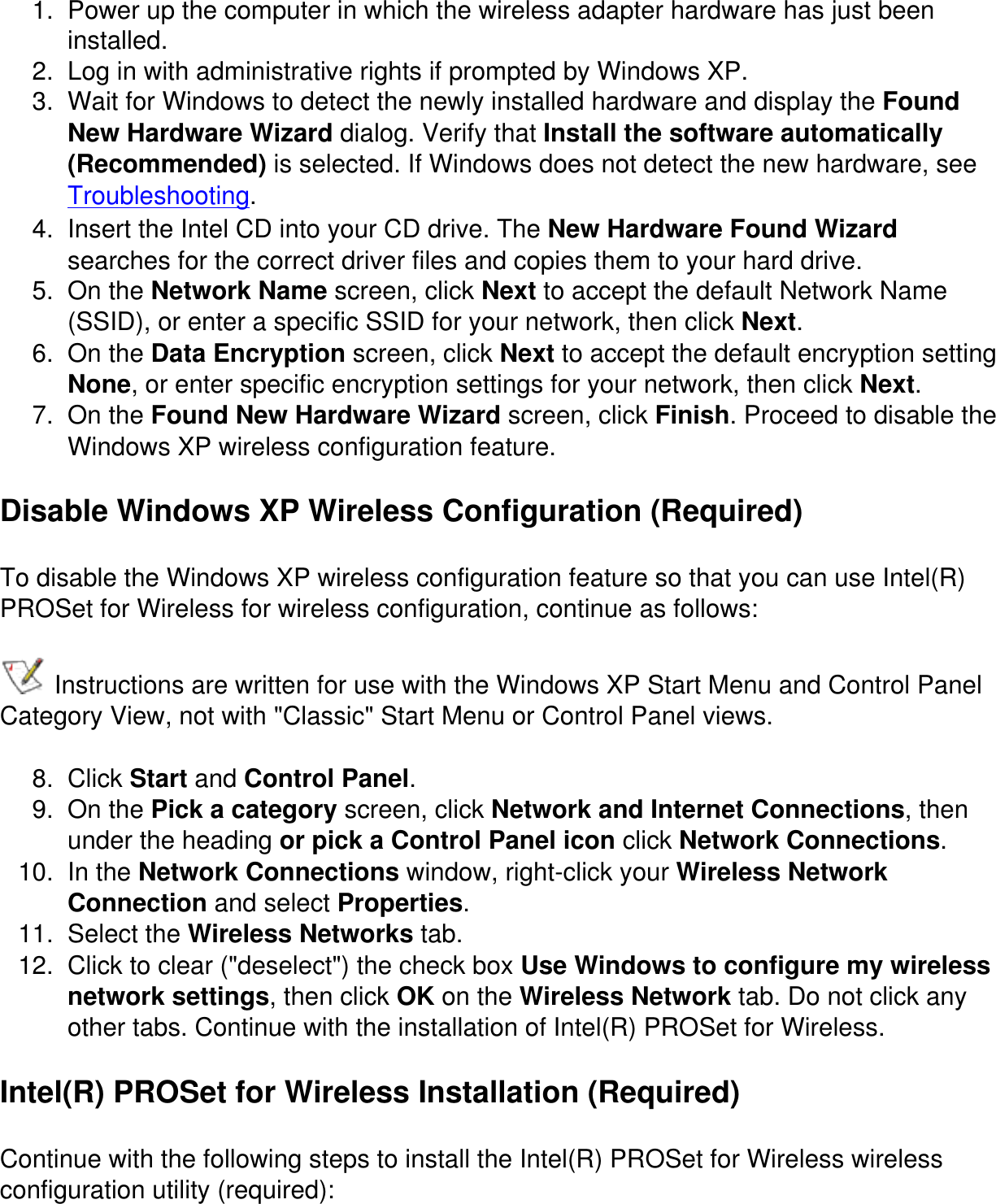 1.  Power up the computer in which the wireless adapter hardware has just been installed.2.  Log in with administrative rights if prompted by Windows XP.3.  Wait for Windows to detect the newly installed hardware and display the Found New Hardware Wizard dialog. Verify that Install the software automatically (Recommended) is selected. If Windows does not detect the new hardware, see Troubleshooting.4.  Insert the Intel CD into your CD drive. The New Hardware Found Wizard searches for the correct driver files and copies them to your hard drive.5.  On the Network Name screen, click Next to accept the default Network Name (SSID), or enter a specific SSID for your network, then click Next.6.  On the Data Encryption screen, click Next to accept the default encryption setting None, or enter specific encryption settings for your network, then click Next.7.  On the Found New Hardware Wizard screen, click Finish. Proceed to disable the Windows XP wireless configuration feature.Disable Windows XP Wireless Configuration (Required)To disable the Windows XP wireless configuration feature so that you can use Intel(R) PROSet for Wireless for wireless configuration, continue as follows: Instructions are written for use with the Windows XP Start Menu and Control Panel Category View, not with "Classic" Start Menu or Control Panel views.8.  Click Start and Control Panel.9.  On the Pick a category screen, click Network and Internet Connections, then under the heading or pick a Control Panel icon click Network Connections.10.  In the Network Connections window, right-click your Wireless Network Connection and select Properties.11.  Select the Wireless Networks tab.12.  Click to clear ("deselect") the check box Use Windows to configure my wireless network settings, then click OK on the Wireless Network tab. Do not click any other tabs. Continue with the installation of Intel(R) PROSet for Wireless.Intel(R) PROSet for Wireless Installation (Required)Continue with the following steps to install the Intel(R) PROSet for Wireless wireless configuration utility (required):