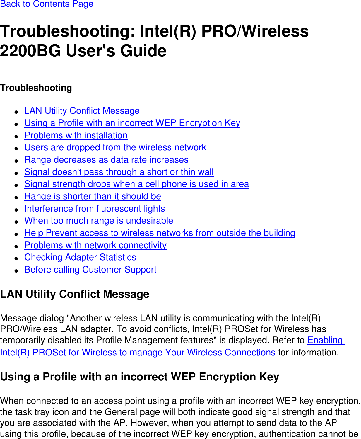 Back to Contents PageTroubleshooting: Intel(R) PRO/Wireless 2200BG User's GuideTroubleshooting ●     LAN Utility Conflict Message●     Using a Profile with an incorrect WEP Encryption Key●     Problems with installation●     Users are dropped from the wireless network●     Range decreases as data rate increases●     Signal doesn't pass through a short or thin wall●     Signal strength drops when a cell phone is used in area●     Range is shorter than it should be●     Interference from fluorescent lights●     When too much range is undesirable●     Help Prevent access to wireless networks from outside the building●     Problems with network connectivity●     Checking Adapter Statistics●     Before calling Customer SupportLAN Utility Conflict MessageMessage dialog "Another wireless LAN utility is communicating with the Intel(R) PRO/Wireless LAN adapter. To avoid conflicts, Intel(R) PROSet for Wireless has temporarily disabled its Profile Management features" is displayed. Refer to Enabling Intel(R) PROSet for Wireless to manage Your Wireless Connections for information.Using a Profile with an incorrect WEP Encryption KeyWhen connected to an access point using a profile with an incorrect WEP key encryption, the task tray icon and the General page will both indicate good signal strength and that you are associated with the AP. However, when you attempt to send data to the AP using this profile, because of the incorrect WEP key encryption, authentication cannot be 