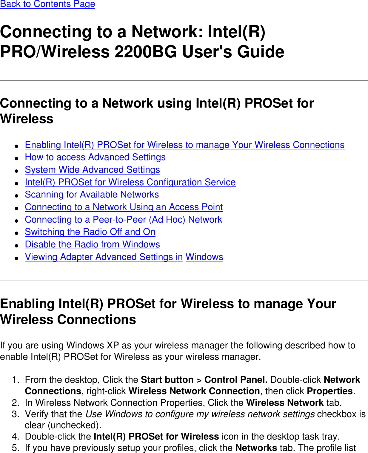 Back to Contents PageConnecting to a Network: Intel(R) PRO/Wireless 2200BG User's GuideConnecting to a Network using Intel(R) PROSet for Wireless●     Enabling Intel(R) PROSet for Wireless to manage Your Wireless Connections●     How to access Advanced Settings●     System Wide Advanced Settings●     Intel(R) PROSet for Wireless Configuration Service●     Scanning for Available Networks●     Connecting to a Network Using an Access Point●     Connecting to a Peer-to-Peer (Ad Hoc) Network●     Switching the Radio Off and On●     Disable the Radio from Windows●     Viewing Adapter Advanced Settings in WindowsEnabling Intel(R) PROSet for Wireless to manage Your Wireless ConnectionsIf you are using Windows XP as your wireless manager the following described how to enable Intel(R) PROSet for Wireless as your wireless manager.1.  From the desktop, Click the Start button > Control Panel. Double-click Network Connections, right-click Wireless Network Connection, then click Properties.2.  In Wireless Network Connection Properties, Click the Wireless Network tab.3.  Verify that the Use Windows to configure my wireless network settings checkbox is clear (unchecked).4.  Double-click the Intel(R) PROSet for Wireless icon in the desktop task tray.5.  If you have previously setup your profiles, click the Networks tab. The profile list 