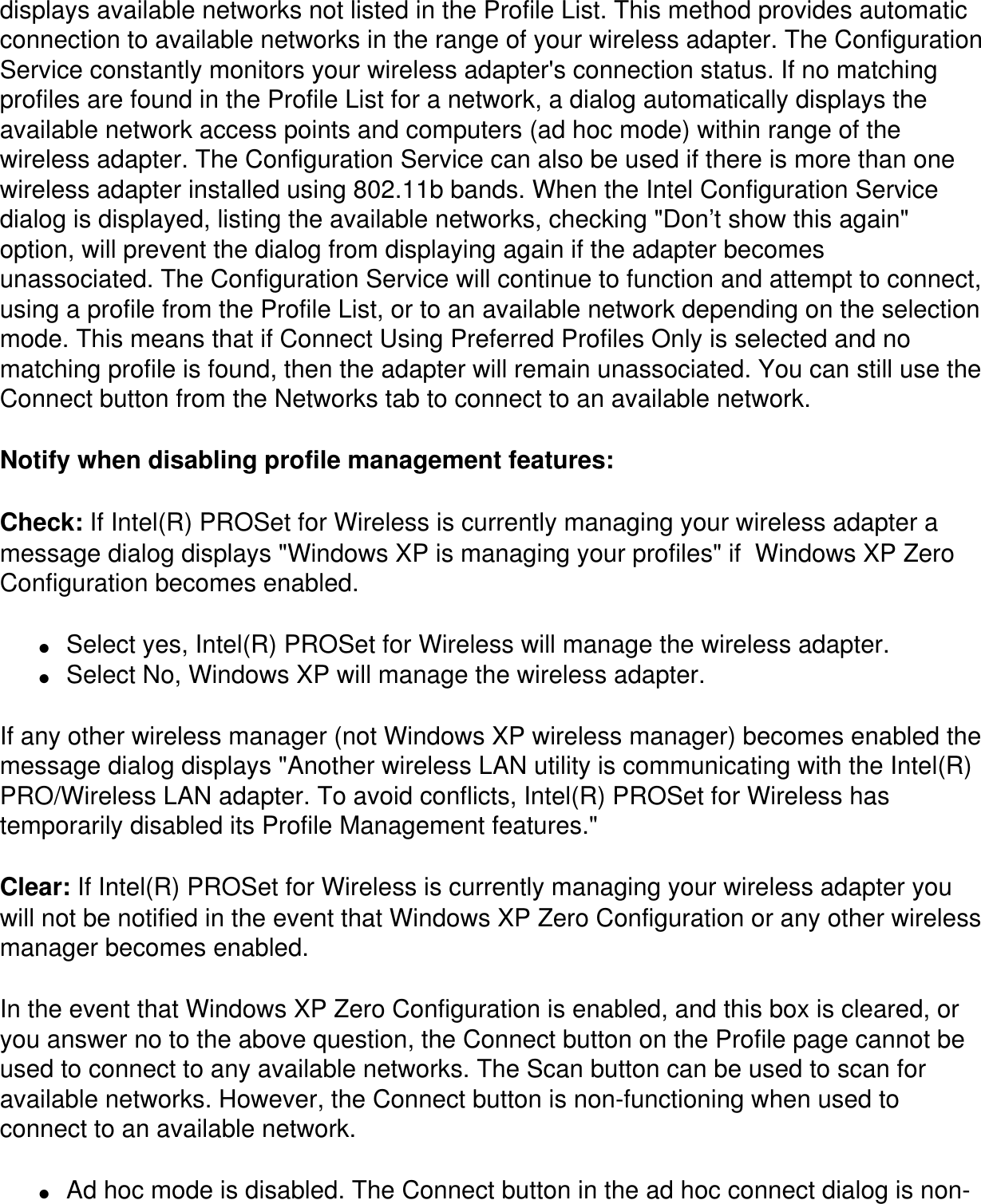 displays available networks not listed in the Profile List. This method provides automatic connection to available networks in the range of your wireless adapter. The Configuration Service constantly monitors your wireless adapter's connection status. If no matching profiles are found in the Profile List for a network, a dialog automatically displays the available network access points and computers (ad hoc mode) within range of the wireless adapter. The Configuration Service can also be used if there is more than one wireless adapter installed using 802.11b bands. When the Intel Configuration Service dialog is displayed, listing the available networks, checking "Don&rsquo;t show this again" option, will prevent the dialog from displaying again if the adapter becomes unassociated. The Configuration Service will continue to function and attempt to connect, using a profile from the Profile List, or to an available network depending on the selection mode. This means that if Connect Using Preferred Profiles Only is selected and no matching profile is found, then the adapter will remain unassociated. You can still use the Connect button from the Networks tab to connect to an available network.Notify when disabling profile management features: Check: If Intel(R) PROSet for Wireless is currently managing your wireless adapter a message dialog displays "Windows XP is managing your profiles" if  Windows XP Zero Configuration becomes enabled. ●     Select yes, Intel(R) PROSet for Wireless will manage the wireless adapter.●     Select No, Windows XP will manage the wireless adapter.If any other wireless manager (not Windows XP wireless manager) becomes enabled the message dialog displays "Another wireless LAN utility is communicating with the Intel(R) PRO/Wireless LAN adapter. To avoid conflicts, Intel(R) PROSet for Wireless has temporarily disabled its Profile Management features."Clear: If Intel(R) PROSet for Wireless is currently managing your wireless adapter you will not be notified in the event that Windows XP Zero Configuration or any other wireless manager becomes enabled.In the event that Windows XP Zero Configuration is enabled, and this box is cleared, or you answer no to the above question, the Connect button on the Profile page cannot be used to connect to any available networks. The Scan button can be used to scan for available networks. However, the Connect button is non-functioning when used to connect to an available network.●     Ad hoc mode is disabled. The Connect button in the ad hoc connect dialog is non-