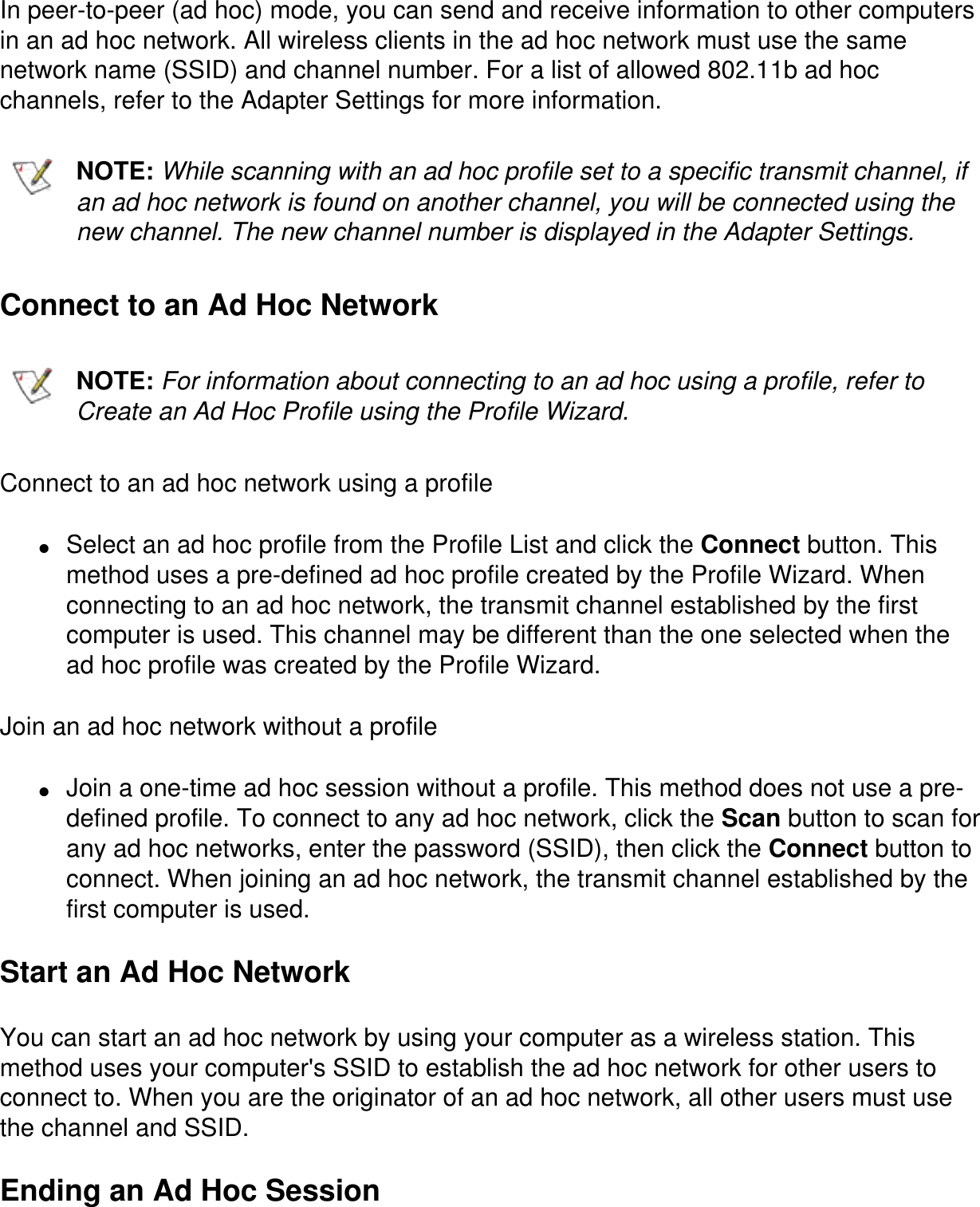 In peer-to-peer (ad hoc) mode, you can send and receive information to other computers in an ad hoc network. All wireless clients in the ad hoc network must use the same network name (SSID) and channel number. For a list of allowed 802.11b ad hoc channels, refer to the Adapter Settings for more information.NOTE: While scanning with an ad hoc profile set to a specific transmit channel, if an ad hoc network is found on another channel, you will be connected using the new channel. The new channel number is displayed in the Adapter Settings.Connect to an Ad Hoc NetworkNOTE: For information about connecting to an ad hoc using a profile, refer to Create an Ad Hoc Profile using the Profile Wizard.Connect to an ad hoc network using a profile●     Select an ad hoc profile from the Profile List and click the Connect button. This method uses a pre-defined ad hoc profile created by the Profile Wizard. When connecting to an ad hoc network, the transmit channel established by the first computer is used. This channel may be different than the one selected when the ad hoc profile was created by the Profile Wizard. Join an ad hoc network without a profile●     Join a one-time ad hoc session without a profile. This method does not use a pre-defined profile. To connect to any ad hoc network, click the Scan button to scan for any ad hoc networks, enter the password (SSID), then click the Connect button to connect. When joining an ad hoc network, the transmit channel established by the first computer is used. Start an Ad Hoc NetworkYou can start an ad hoc network by using your computer as a wireless station. This method uses your computer's SSID to establish the ad hoc network for other users to connect to. When you are the originator of an ad hoc network, all other users must use the channel and SSID.Ending an Ad Hoc Session