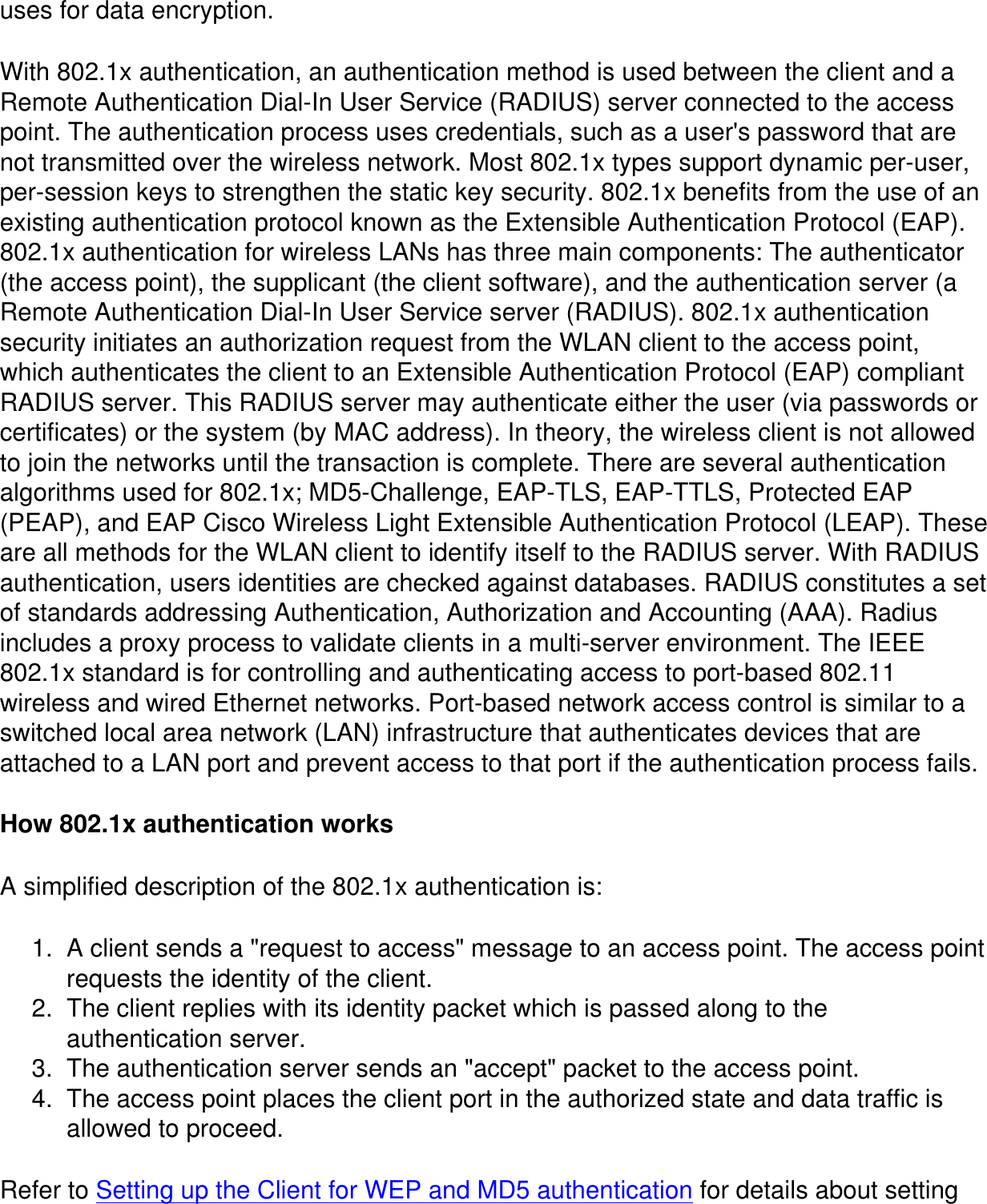 uses for data encryption.With 802.1x authentication, an authentication method is used between the client and a Remote Authentication Dial-In User Service (RADIUS) server connected to the access point. The authentication process uses credentials, such as a user's password that are not transmitted over the wireless network. Most 802.1x types support dynamic per-user, per-session keys to strengthen the static key security. 802.1x benefits from the use of an existing authentication protocol known as the Extensible Authentication Protocol (EAP). 802.1x authentication for wireless LANs has three main components: The authenticator (the access point), the supplicant (the client software), and the authentication server (a Remote Authentication Dial-In User Service server (RADIUS). 802.1x authentication security initiates an authorization request from the WLAN client to the access point, which authenticates the client to an Extensible Authentication Protocol (EAP) compliant RADIUS server. This RADIUS server may authenticate either the user (via passwords or certificates) or the system (by MAC address). In theory, the wireless client is not allowed to join the networks until the transaction is complete. There are several authentication algorithms used for 802.1x; MD5-Challenge, EAP-TLS, EAP-TTLS, Protected EAP (PEAP), and EAP Cisco Wireless Light Extensible Authentication Protocol (LEAP). These are all methods for the WLAN client to identify itself to the RADIUS server. With RADIUS authentication, users identities are checked against databases. RADIUS constitutes a set of standards addressing Authentication, Authorization and Accounting (AAA). Radius includes a proxy process to validate clients in a multi-server environment. The IEEE 802.1x standard is for controlling and authenticating access to port-based 802.11 wireless and wired Ethernet networks. Port-based network access control is similar to a switched local area network (LAN) infrastructure that authenticates devices that are attached to a LAN port and prevent access to that port if the authentication process fails.How 802.1x authentication worksA simplified description of the 802.1x authentication is:1.  A client sends a "request to access" message to an access point. The access point requests the identity of the client.2.  The client replies with its identity packet which is passed along to the authentication server.3.  The authentication server sends an "accept" packet to the access point.4.  The access point places the client port in the authorized state and data traffic is allowed to proceed.Refer to Setting up the Client for WEP and MD5 authentication for details about setting 