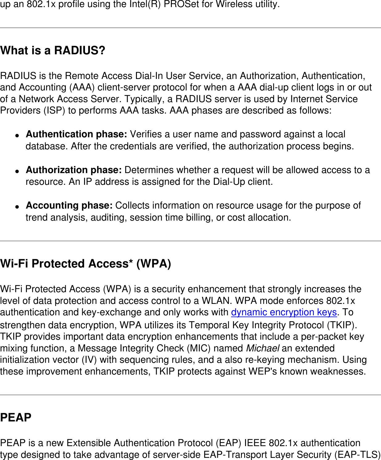 up an 802.1x profile using the Intel(R) PROSet for Wireless utility.What is a RADIUS?RADIUS is the Remote Access Dial-In User Service, an Authorization, Authentication, and Accounting (AAA) client-server protocol for when a AAA dial-up client logs in or out of a Network Access Server. Typically, a RADIUS server is used by Internet Service Providers (ISP) to performs AAA tasks. AAA phases are described as follows:●     Authentication phase: Verifies a user name and password against a local database. After the credentials are verified, the authorization process begins.●     Authorization phase: Determines whether a request will be allowed access to a resource. An IP address is assigned for the Dial-Up client.●     Accounting phase: Collects information on resource usage for the purpose of trend analysis, auditing, session time billing, or cost allocation.Wi-Fi Protected Access* (WPA)Wi-Fi Protected Access (WPA) is a security enhancement that strongly increases the level of data protection and access control to a WLAN. WPA mode enforces 802.1x authentication and key-exchange and only works with dynamic encryption keys. To strengthen data encryption, WPA utilizes its Temporal Key Integrity Protocol (TKIP). TKIP provides important data encryption enhancements that include a per-packet key mixing function, a Message Integrity Check (MIC) named Michael an extended initialization vector (IV) with sequencing rules, and a also re-keying mechanism. Using these improvement enhancements, TKIP protects against WEP's known weaknesses.PEAPPEAP is a new Extensible Authentication Protocol (EAP) IEEE 802.1x authentication type designed to take advantage of server-side EAP-Transport Layer Security (EAP-TLS) 