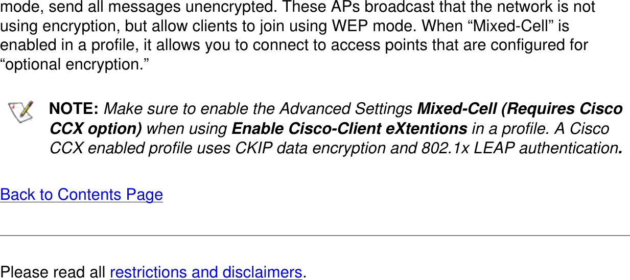 mode, send all messages unencrypted. These APs broadcast that the network is not using encryption, but allow clients to join using WEP mode. When &ldquo;Mixed-Cell&rdquo; is enabled in a profile, it allows you to connect to access points that are configured for &ldquo;optional encryption.&rdquo;  NOTE: Make sure to enable the Advanced Settings Mixed-Cell (Requires Cisco CCX option) when using Enable Cisco-Client eXtentions in a profile. A Cisco CCX enabled profile uses CKIP data encryption and 802.1x LEAP authentication.Back to Contents PagePlease read all restrictions and disclaimers.