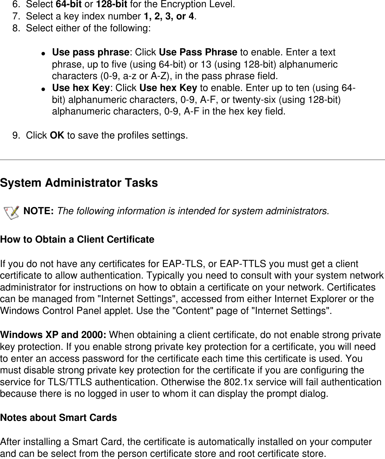 6.  Select 64-bit or 128-bit for the Encryption Level.7.  Select a key index number 1, 2, 3, or 4. 8.  Select either of the following:●     Use pass phrase: Click Use Pass Phrase to enable. Enter a text phrase, up to five (using 64-bit) or 13 (using 128-bit) alphanumeric characters (0-9, a-z or A-Z), in the pass phrase field.●     Use hex Key: Click Use hex Key to enable. Enter up to ten (using 64-bit) alphanumeric characters, 0-9, A-F, or twenty-six (using 128-bit) alphanumeric characters, 0-9, A-F in the hex key field.9.  Click OK to save the profiles settings.System Administrator TasksNOTE: The following information is intended for system administrators.   How to Obtain a Client CertificateIf you do not have any certificates for EAP-TLS, or EAP-TTLS you must get a client certificate to allow authentication. Typically you need to consult with your system network administrator for instructions on how to obtain a certificate on your network. Certificates can be managed from "Internet Settings", accessed from either Internet Explorer or the Windows Control Panel applet. Use the "Content" page of "Internet Settings". Windows XP and 2000: When obtaining a client certificate, do not enable strong private key protection. If you enable strong private key protection for a certificate, you will need to enter an access password for the certificate each time this certificate is used. You must disable strong private key protection for the certificate if you are configuring the service for TLS/TTLS authentication. Otherwise the 802.1x service will fail authentication because there is no logged in user to whom it can display the prompt dialog. Notes about Smart CardsAfter installing a Smart Card, the certificate is automatically installed on your computer and can be select from the person certificate store and root certificate store. 