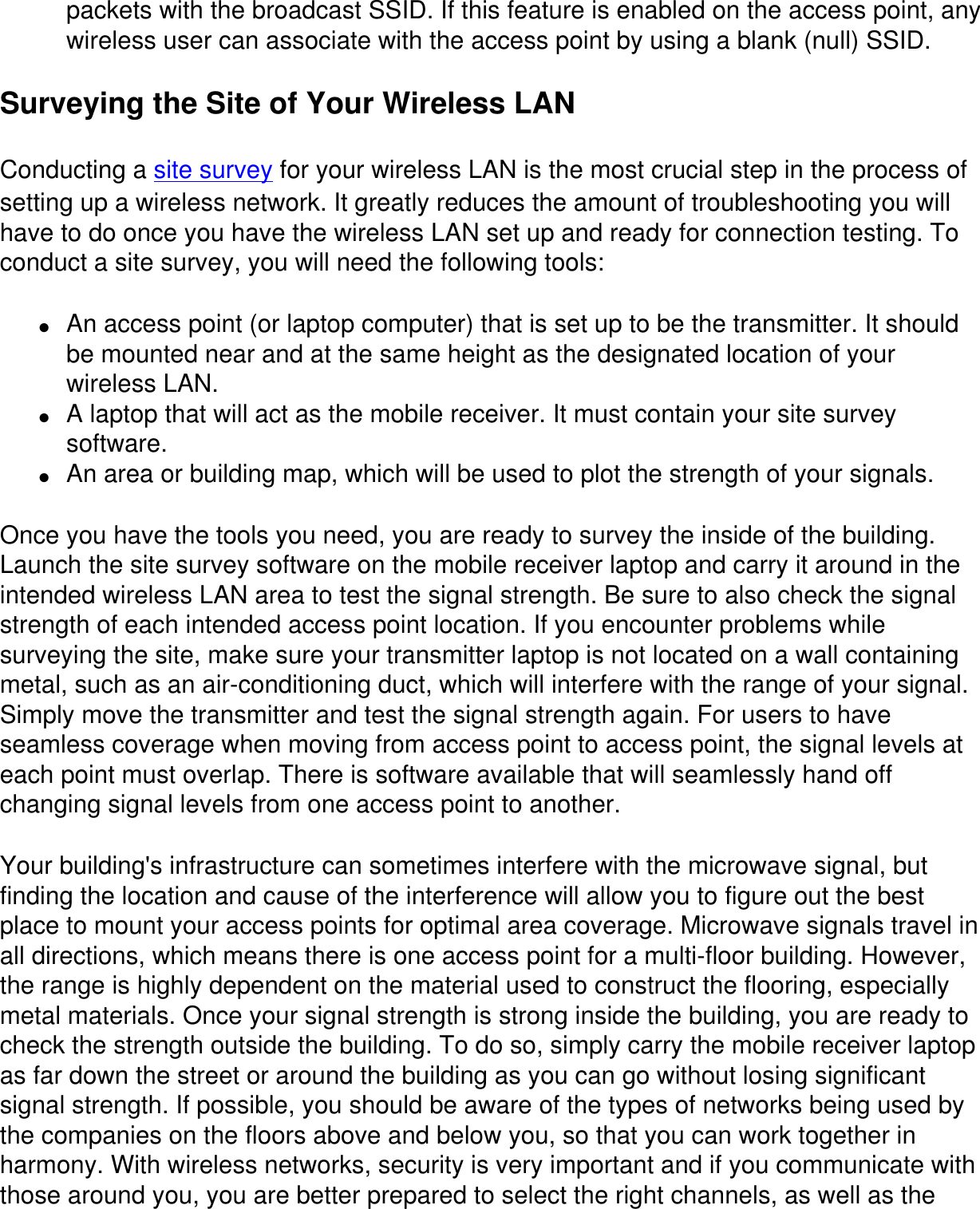 packets with the broadcast SSID. If this feature is enabled on the access point, any wireless user can associate with the access point by using a blank (null) SSID.Surveying the Site of Your Wireless LANConducting a site survey for your wireless LAN is the most crucial step in the process of setting up a wireless network. It greatly reduces the amount of troubleshooting you will have to do once you have the wireless LAN set up and ready for connection testing. To conduct a site survey, you will need the following tools:●     An access point (or laptop computer) that is set up to be the transmitter. It should be mounted near and at the same height as the designated location of your wireless LAN.●     A laptop that will act as the mobile receiver. It must contain your site survey software.●     An area or building map, which will be used to plot the strength of your signals.Once you have the tools you need, you are ready to survey the inside of the building. Launch the site survey software on the mobile receiver laptop and carry it around in the intended wireless LAN area to test the signal strength. Be sure to also check the signal strength of each intended access point location. If you encounter problems while surveying the site, make sure your transmitter laptop is not located on a wall containing metal, such as an air-conditioning duct, which will interfere with the range of your signal. Simply move the transmitter and test the signal strength again. For users to have seamless coverage when moving from access point to access point, the signal levels at each point must overlap. There is software available that will seamlessly hand off changing signal levels from one access point to another.Your building's infrastructure can sometimes interfere with the microwave signal, but finding the location and cause of the interference will allow you to figure out the best place to mount your access points for optimal area coverage. Microwave signals travel in all directions, which means there is one access point for a multi-floor building. However, the range is highly dependent on the material used to construct the flooring, especially metal materials. Once your signal strength is strong inside the building, you are ready to check the strength outside the building. To do so, simply carry the mobile receiver laptop as far down the street or around the building as you can go without losing significant signal strength. If possible, you should be aware of the types of networks being used by the companies on the floors above and below you, so that you can work together in harmony. With wireless networks, security is very important and if you communicate with those around you, you are better prepared to select the right channels, as well as the 
