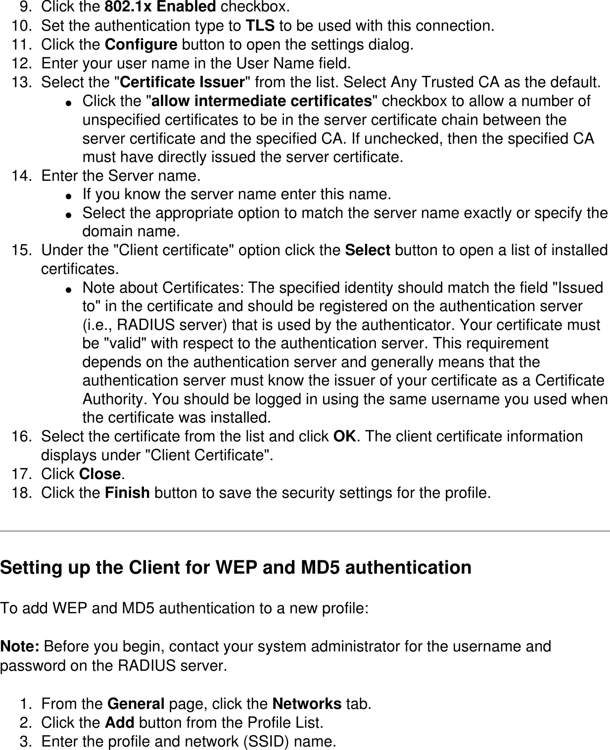 9.  Click the 802.1x Enabled checkbox. 10.  Set the authentication type to TLS to be used with this connection. 11.  Click the Configure button to open the settings dialog. 12.  Enter your user name in the User Name field. 13.  Select the "Certificate Issuer" from the list. Select Any Trusted CA as the default. ●     Click the "allow intermediate certificates" checkbox to allow a number of unspecified certificates to be in the server certificate chain between the server certificate and the specified CA. If unchecked, then the specified CA must have directly issued the server certificate. 14.  Enter the Server name. ●     If you know the server name enter this name. ●     Select the appropriate option to match the server name exactly or specify the domain name. 15.  Under the "Client certificate" option click the Select button to open a list of installed certificates. ●     Note about Certificates: The specified identity should match the field "Issued to" in the certificate and should be registered on the authentication server (i.e., RADIUS server) that is used by the authenticator. Your certificate must be "valid" with respect to the authentication server. This requirement depends on the authentication server and generally means that the authentication server must know the issuer of your certificate as a Certificate Authority. You should be logged in using the same username you used when the certificate was installed. 16.  Select the certificate from the list and click OK. The client certificate information displays under "Client Certificate". 17.  Click Close. 18.  Click the Finish button to save the security settings for the profile. Setting up the Client for WEP and MD5 authentication To add WEP and MD5 authentication to a new profile: Note: Before you begin, contact your system administrator for the username and password on the RADIUS server. 1.  From the General page, click the Networks tab.2.  Click the Add button from the Profile List.3.  Enter the profile and network (SSID) name.