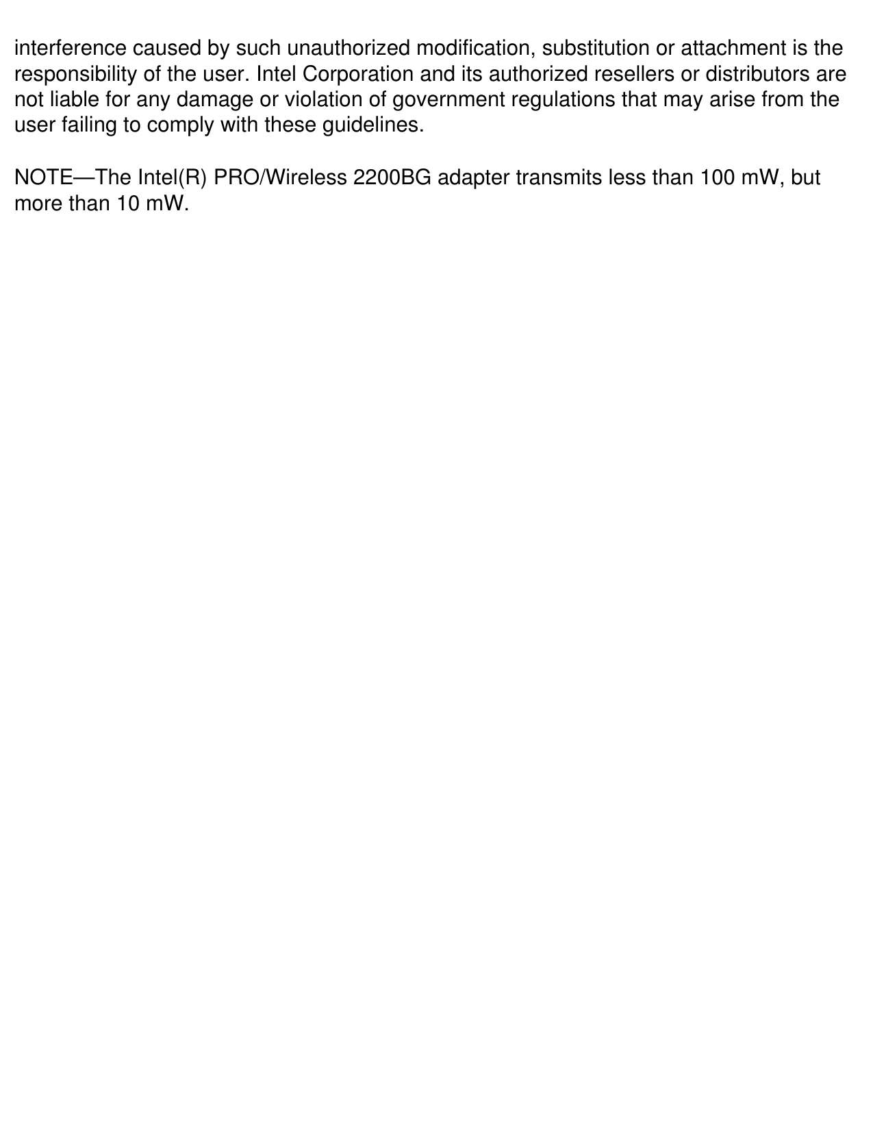 interference caused by such unauthorized modification, substitution or attachment is the responsibility of the user. Intel Corporation and its authorized resellers or distributors are not liable for any damage or violation of government regulations that may arise from the user failing to comply with these guidelines.NOTE&mdash;The Intel(R) PRO/Wireless 2200BG adapter transmits less than 100 mW, but more than 10 mW.