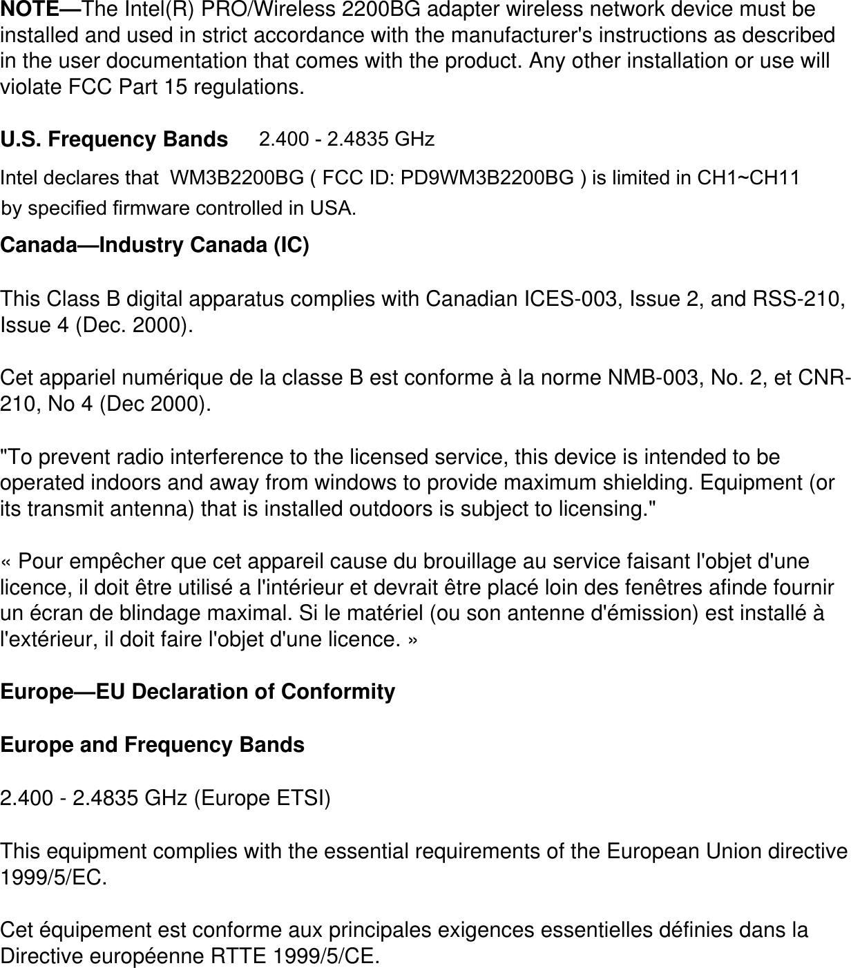 NOTE&mdash;The Intel(R) PRO/Wireless 2200BG adapter wireless network device must be installed and used in strict accordance with the manufacturer's instructions as described in the user documentation that comes with the product. Any other installation or use will violate FCC Part 15 regulations.U.S. Frequency BandsCanada&mdash;Industry Canada (IC)This Class B digital apparatus complies with Canadian ICES-003, Issue 2, and RSS-210, Issue 4 (Dec. 2000). Cet appariel num&eacute;rique de la classe B est conforme &agrave; la norme NMB-003, No. 2, et CNR-210, No 4 (Dec 2000)."To prevent radio interference to the licensed service, this device is intended to be operated indoors and away from windows to provide maximum shielding. Equipment (or its transmit antenna) that is installed outdoors is subject to licensing." &laquo; Pour emp&ecirc;cher que cet appareil cause du brouillage au service faisant l'objet d'une licence, il doit &ecirc;tre utilis&eacute; a l'int&eacute;rieur et devrait &ecirc;tre plac&eacute; loin des fen&ecirc;tres afinde fournir un &eacute;cran de blindage maximal. Si le mat&eacute;riel (ou son antenne d'&eacute;mission) est install&eacute; &agrave; l'ext&eacute;rieur, il doit faire l'objet d'une licence. &raquo; Europe&mdash;EU Declaration of ConformityEurope and Frequency Bands2.400 - 2.4835 GHz (Europe ETSI)This equipment complies with the essential requirements of the European Union directive 1999/5/EC.Cet &eacute;quipement est conforme aux principales exigences essentielles d&eacute;finies dans la Directive europ&eacute;enne RTTE 1999/5/CE.2.400 - 2.4835 GHz Intel declares that  WM3B2200BG ( FCC ID: PD9WM3B2200BG ) is limited in CH1~CH11 specified firmware controlled by specified firmware controlled in USA. 