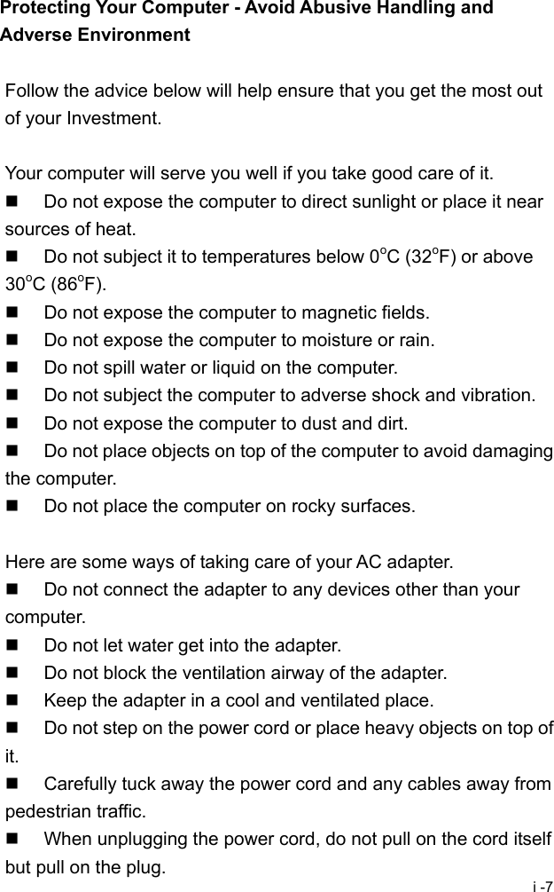  i -7 Protecting Your Computer - Avoid Abusive Handling and Adverse Environment  Follow the advice below will help ensure that you get the most out of your Investment.  Your computer will serve you well if you take good care of it.   Do not expose the computer to direct sunlight or place it near sources of heat.   Do not subject it to temperatures below 0oC (32oF) or above 30oC (86oF).   Do not expose the computer to magnetic fields.   Do not expose the computer to moisture or rain.   Do not spill water or liquid on the computer.   Do not subject the computer to adverse shock and vibration.   Do not expose the computer to dust and dirt.   Do not place objects on top of the computer to avoid damaging the computer.   Do not place the computer on rocky surfaces.  Here are some ways of taking care of your AC adapter.   Do not connect the adapter to any devices other than your computer.   Do not let water get into the adapter.   Do not block the ventilation airway of the adapter.   Keep the adapter in a cool and ventilated place.   Do not step on the power cord or place heavy objects on top of it.   Carefully tuck away the power cord and any cables away from pedestrian traffic.   When unplugging the power cord, do not pull on the cord itself but pull on the plug. 