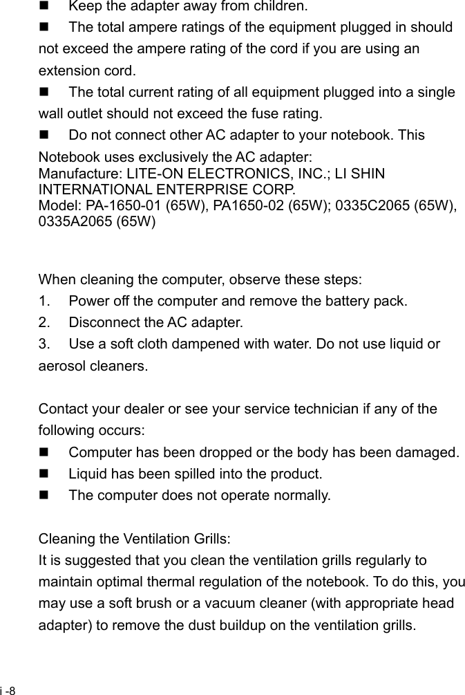  i -8   Keep the adapter away from children.   The total ampere ratings of the equipment plugged in should not exceed the ampere rating of the cord if you are using an extension cord.   The total current rating of all equipment plugged into a single wall outlet should not exceed the fuse rating.   Do not connect other AC adapter to your notebook. This Notebook uses exclusively the AC adapter: Manufacture: LITE-ON ELECTRONICS, INC.; LI SHIN INTERNATIONAL ENTERPRISE CORP. Model: PA-1650-01 (65W), PA1650-02 (65W); 0335C2065 (65W), 0335A2065 (65W)   When cleaning the computer, observe these steps: 1.  Power off the computer and remove the battery pack. 2.  Disconnect the AC adapter. 3.  Use a soft cloth dampened with water. Do not use liquid or aerosol cleaners.  Contact your dealer or see your service technician if any of the following occurs:   Computer has been dropped or the body has been damaged.   Liquid has been spilled into the product.   The computer does not operate normally.  Cleaning the Ventilation Grills: It is suggested that you clean the ventilation grills regularly to maintain optimal thermal regulation of the notebook. To do this, you may use a soft brush or a vacuum cleaner (with appropriate head adapter) to remove the dust buildup on the ventilation grills. 