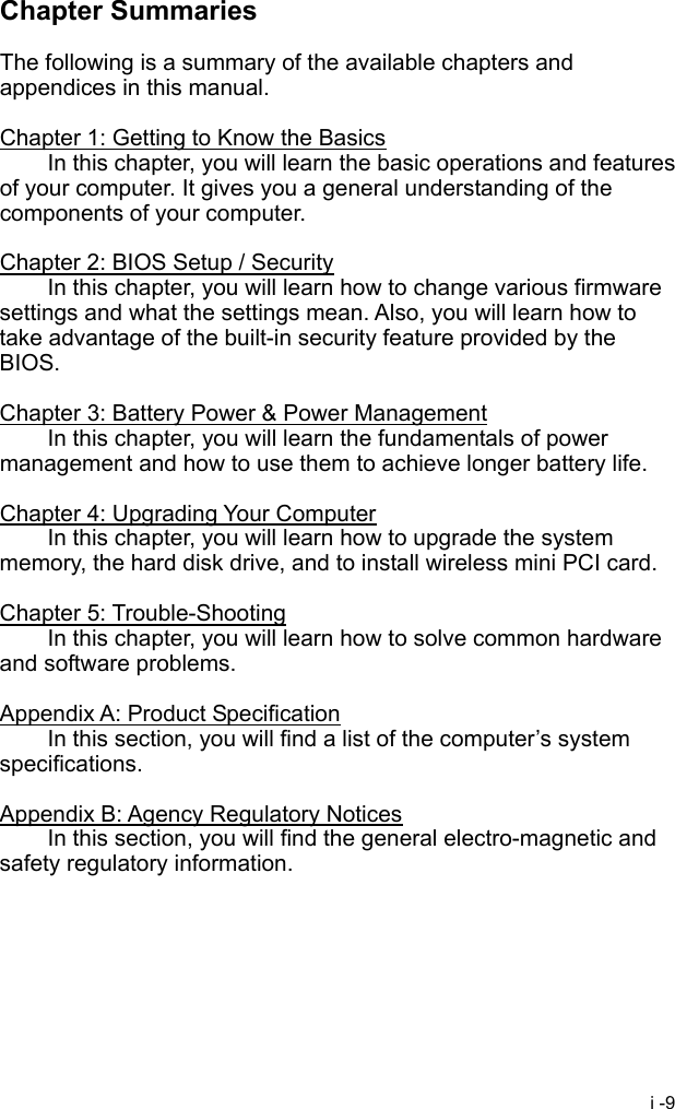  i -9 Chapter Summaries  The following is a summary of the available chapters and appendices in this manual.  Chapter 1: Getting to Know the Basics   In this chapter, you will learn the basic operations and features of your computer. It gives you a general understanding of the components of your computer.  Chapter 2: BIOS Setup / Security   In this chapter, you will learn how to change various firmware settings and what the settings mean. Also, you will learn how to take advantage of the built-in security feature provided by the BIOS.  Chapter 3: Battery Power &amp; Power Management   In this chapter, you will learn the fundamentals of power management and how to use them to achieve longer battery life.  Chapter 4: Upgrading Your Computer   In this chapter, you will learn how to upgrade the system memory, the hard disk drive, and to install wireless mini PCI card.  Chapter 5: Trouble-Shooting   In this chapter, you will learn how to solve common hardware and software problems.  Appendix A: Product Specification   In this section, you will find a list of the computer&rsquo;s system specifications.  Appendix B: Agency Regulatory Notices   In this section, you will find the general electro-magnetic and safety regulatory information.   