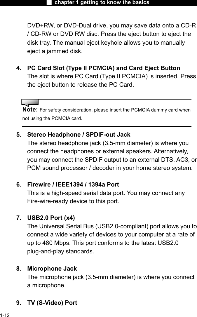                  ■ chapter 1 getting to know the basics                    1-12 DVD+RW, or DVD-Dual drive, you may save data onto a CD-R / CD-RW or DVD RW disc. Press the eject button to eject the disk tray. The manual eject keyhole allows you to manually eject a jammed disk.  4.  PC Card Slot (Type II PCMCIA) and Card Eject Button The slot is where PC Card (Type II PCMCIA) is inserted. Press the eject button to release the PC Card.       Note: For safety consideration, please insert the PCMCIA dummy card when not using the PCMCIA card.  5.  Stereo Headphone / SPDIF-out Jack The stereo headphone jack (3.5-mm diameter) is where you connect the headphones or external speakers. Alternatively, you may connect the SPDIF output to an external DTS, AC3, or PCM sound processor / decoder in your home stereo system.  6.  Firewire / IEEE1394 / 1394a Port This is a high-speed serial data port. You may connect any Fire-wire-ready device to this port.    7.  USB2.0 Port (x4)   The Universal Serial Bus (USB2.0-compliant) port allows you to connect a wide variety of devices to your computer at a rate of up to 480 Mbps. This port conforms to the latest USB2.0 plug-and-play standards.  8. Microphone Jack  The microphone jack (3.5-mm diameter) is where you connect a microphone.  9.  TV (S-Video) Port 
