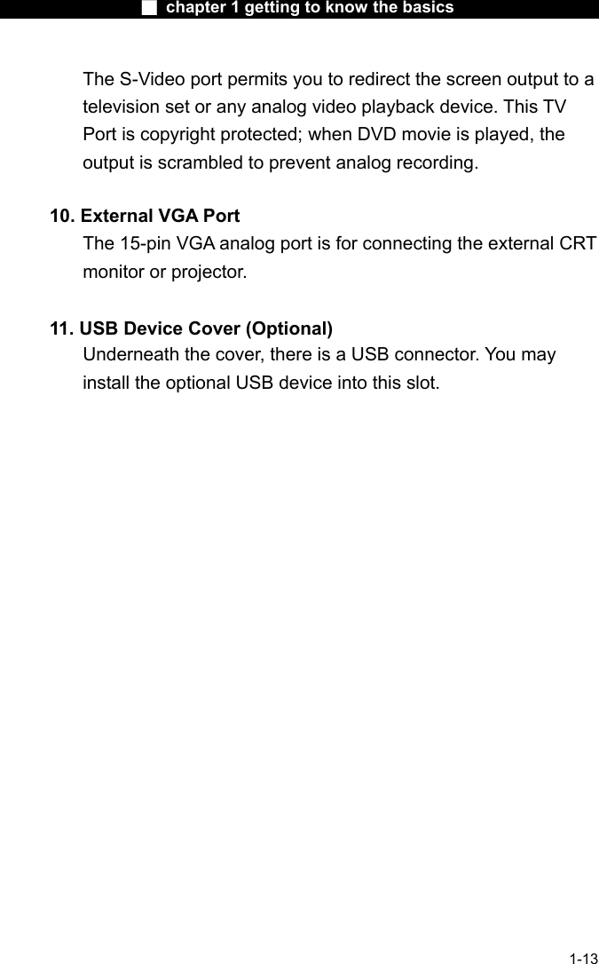                  ■ chapter 1 getting to know the basics                    1-13 The S-Video port permits you to redirect the screen output to a television set or any analog video playback device. This TV Port is copyright protected; when DVD movie is played, the output is scrambled to prevent analog recording.  10. External VGA Port The 15-pin VGA analog port is for connecting the external CRT monitor or projector.  11. USB Device Cover (Optional) Underneath the cover, there is a USB connector. You may install the optional USB device into this slot. 