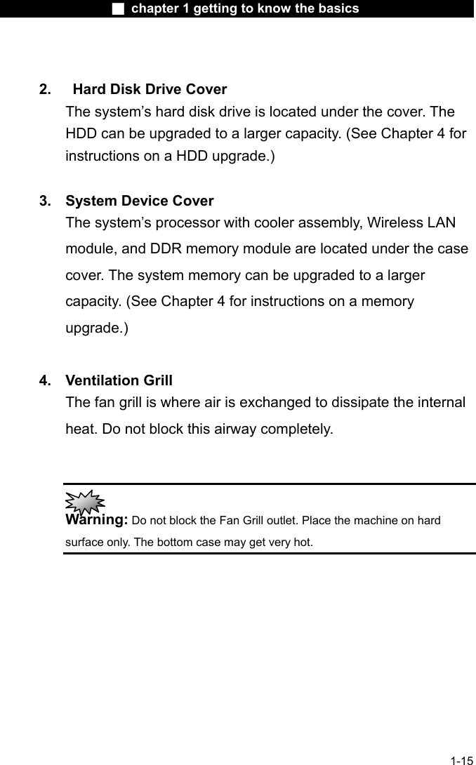                  ■ chapter 1 getting to know the basics                    1-15  2.   Hard Disk Drive Cover The system&rsquo;s hard disk drive is located under the cover. The HDD can be upgraded to a larger capacity. (See Chapter 4 for instructions on a HDD upgrade.)  3.  System Device Cover The system&rsquo;s processor with cooler assembly, Wireless LAN module, and DDR memory module are located under the case cover. The system memory can be upgraded to a larger capacity. (See Chapter 4 for instructions on a memory upgrade.)  4. Ventilation Grill The fan grill is where air is exchanged to dissipate the internal heat. Do not block this airway completely.    Warning: Do not block the Fan Grill outlet. Place the machine on hard surface only. The bottom case may get very hot.    