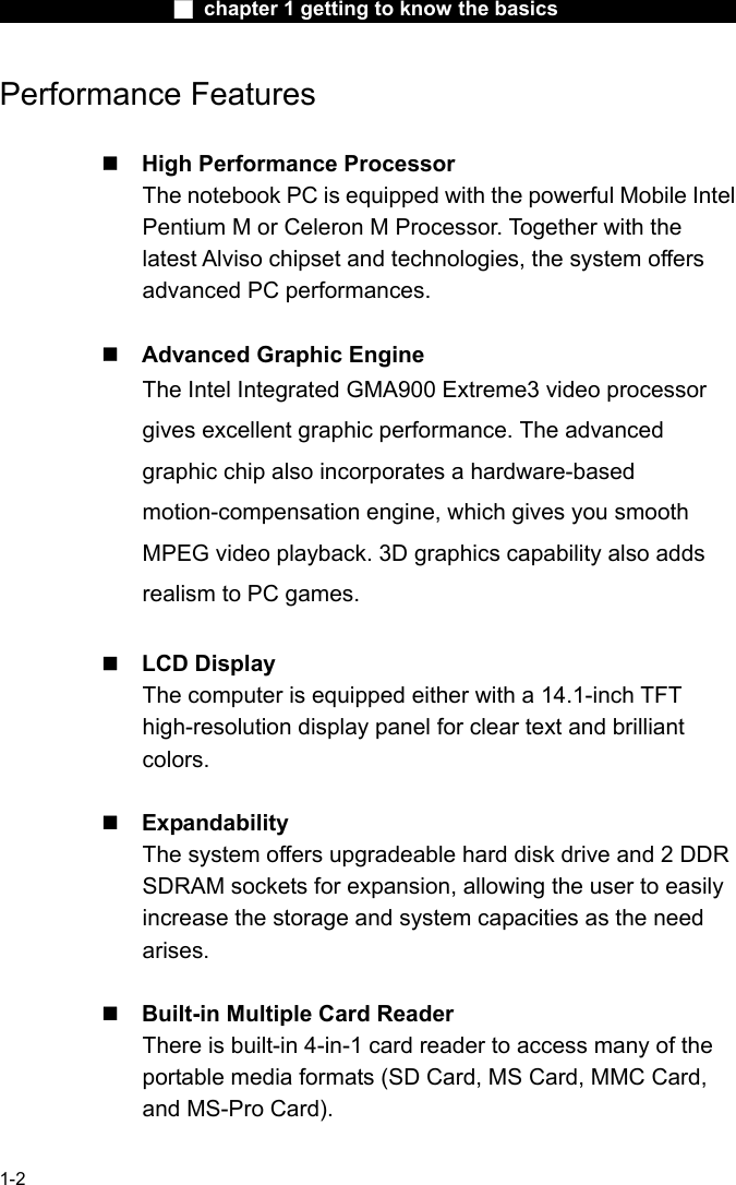                  ■ chapter 1 getting to know the basics                    1-2 Performance Features   High Performance Processor The notebook PC is equipped with the powerful Mobile Intel Pentium M or Celeron M Processor. Together with the latest Alviso chipset and technologies, the system offers advanced PC performances.   Advanced Graphic Engine The Intel Integrated GMA900 Extreme3 video processor gives excellent graphic performance. The advanced graphic chip also incorporates a hardware-based motion-compensation engine, which gives you smooth MPEG video playback. 3D graphics capability also adds realism to PC games.   LCD Display   The computer is equipped either with a 14.1-inch TFT high-resolution display panel for clear text and brilliant colors.   Expandability The system offers upgradeable hard disk drive and 2 DDR SDRAM sockets for expansion, allowing the user to easily increase the storage and system capacities as the need arises.   Built-in Multiple Card Reader There is built-in 4-in-1 card reader to access many of the portable media formats (SD Card, MS Card, MMC Card, and MS-Pro Card).    