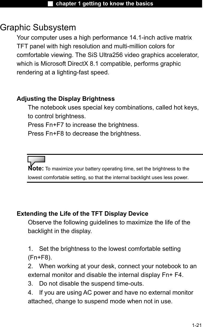                 ■ chapter 1 getting to know the basics                    1-21 Graphic Subsystem Your computer uses a high performance 14.1-inch active matrix TFT panel with high resolution and multi-million colors for comfortable viewing. The SiS Ultra256 video graphics accelerator, which is Microsoft DirectX 8.1 compatible, performs graphic rendering at a lighting-fast speed.   Adjusting the Display Brightness The notebook uses special key combinations, called hot keys, to control brightness. Press Fn+F7 to increase the brightness. Press Fn+F8 to decrease the brightness.   Note: To maximize your battery operating time, set the brightness to the lowest comfortable setting, so that the internal backlight uses less power.    Extending the Life of the TFT Display Device Observe the following guidelines to maximize the life of the backlight in the display.  1.  Set the brightness to the lowest comfortable setting (Fn+F8). 2.  When working at your desk, connect your notebook to an external monitor and disable the internal display Fn+ F4. 3.  Do not disable the suspend time-outs. 4.  If you are using AC power and have no external monitor attached, change to suspend mode when not in use.   