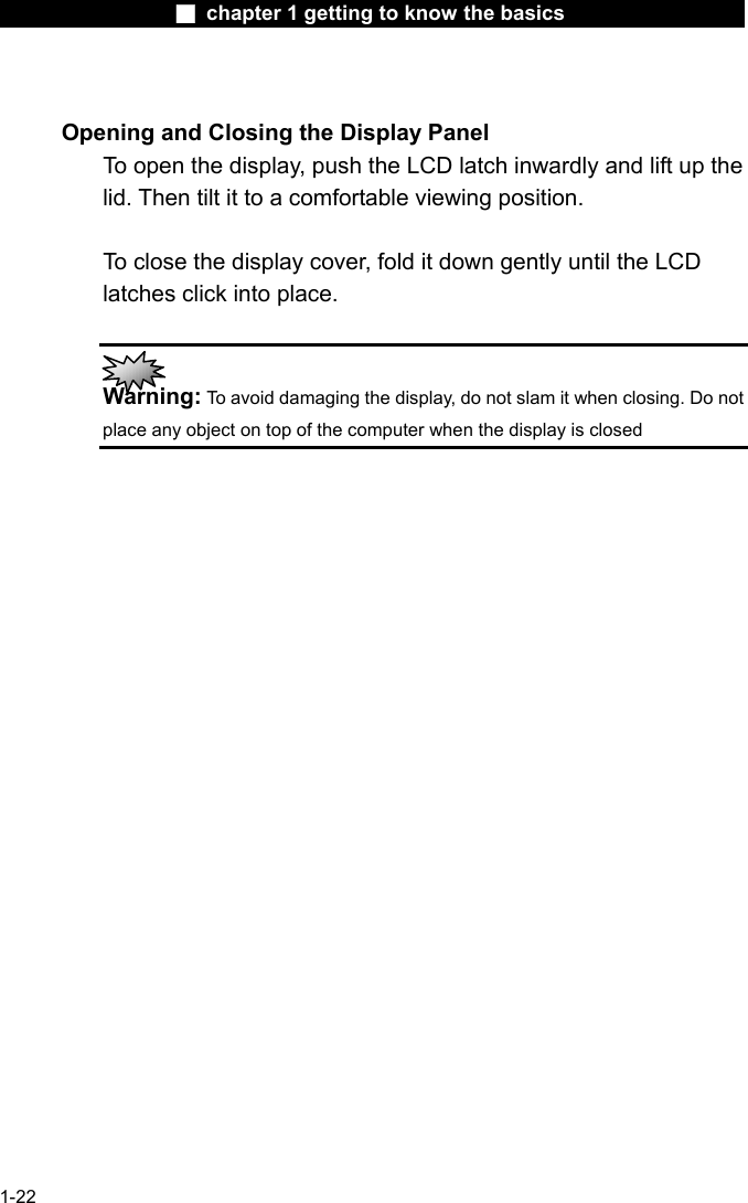                  ■ chapter 1 getting to know the basics                    1-22  Opening and Closing the Display Panel To open the display, push the LCD latch inwardly and lift up the lid. Then tilt it to a comfortable viewing position.    To close the display cover, fold it down gently until the LCD latches click into place.   Warning: To avoid damaging the display, do not slam it when closing. Do not place any object on top of the computer when the display is closed  