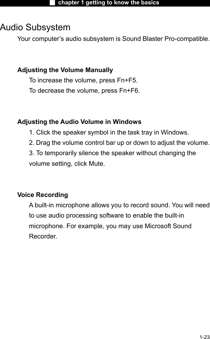                  ■ chapter 1 getting to know the basics                    1-23 Audio Subsystem Your computer&rsquo;s audio subsystem is Sound Blaster Pro-compatible.     Adjusting the Volume Manually To increase the volume, press Fn+F5. To decrease the volume, press Fn+F6.   Adjusting the Audio Volume in Windows 1. Click the speaker symbol in the task tray in Windows. 2. Drag the volume control bar up or down to adjust the volume. 3. To temporarily silence the speaker without changing the volume setting, click Mute.   Voice Recording A built-in microphone allows you to record sound. You will need to use audio processing software to enable the built-in microphone. For example, you may use Microsoft Sound Recorder.    