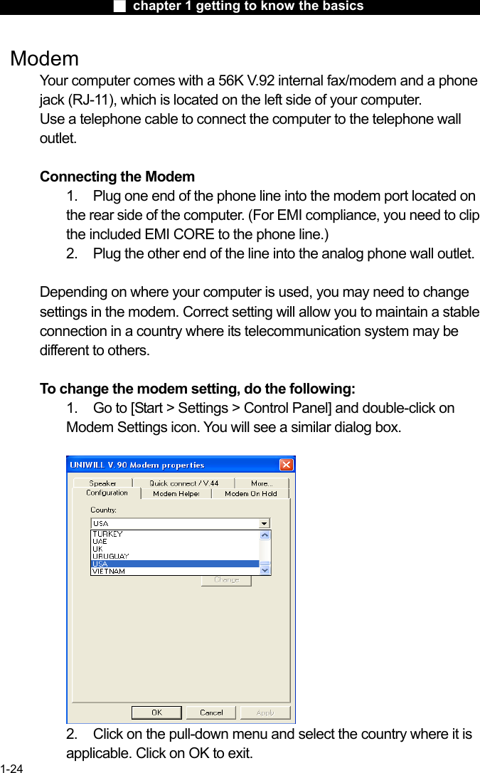                  ■ chapter 1 getting to know the basics                    1-24  Modem Your computer comes with a 56K V.92 internal fax/modem and a phone jack (RJ-11), which is located on the left side of your computer.   Use a telephone cable to connect the computer to the telephone wall outlet.  Connecting the Modem 1.    Plug one end of the phone line into the modem port located on the rear side of the computer. (For EMI compliance, you need to clip the included EMI CORE to the phone line.) 2.    Plug the other end of the line into the analog phone wall outlet.   Depending on where your computer is used, you may need to change settings in the modem. Correct setting will allow you to maintain a stable connection in a country where its telecommunication system may be different to others.  To change the modem setting, do the following: 1.  Go to [Start > Settings > Control Panel] and double-click on Modem Settings icon. You will see a similar dialog box.   2.  Click on the pull-down menu and select the country where it is applicable. Click on OK to exit. 