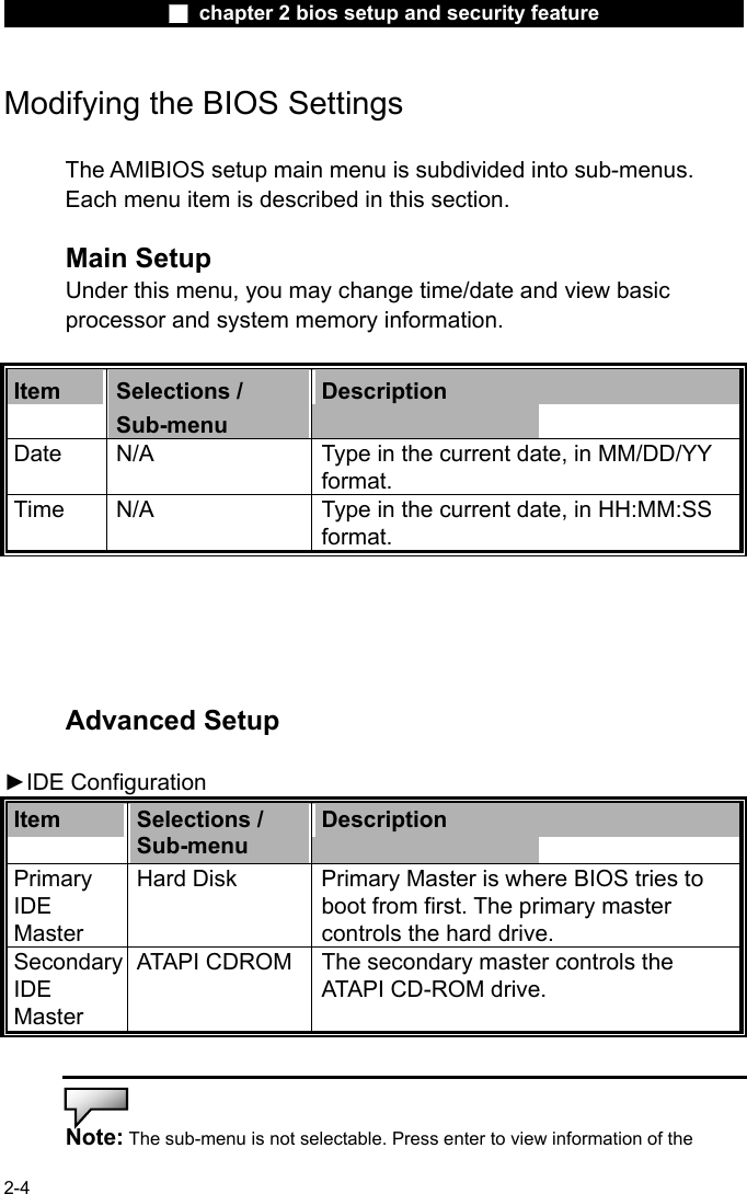                 ■ chapter 2 bios setup and security feature                2-4 Modifying the BIOS Settings  The AMIBIOS setup main menu is subdivided into sub-menus.   Each menu item is described in this section.  Main Setup Under this menu, you may change time/date and view basic processor and system memory information.  Item  Selections / Sub-menu Description Date  N/A  Type in the current date, in MM/DD/YY format.   Time  N/A  Type in the current date, in HH:MM:SS format.      Advanced Setup  ►IDE Configuration Item  Selections / Sub-menu Description Primary IDE Master  Hard Disk  Primary Master is where BIOS tries to boot from first. The primary master controls the hard drive. Secondary IDE Master  ATAPI CDROM The secondary master controls the ATAPI CD-ROM drive.   Note: The sub-menu is not selectable. Press enter to view information of the 