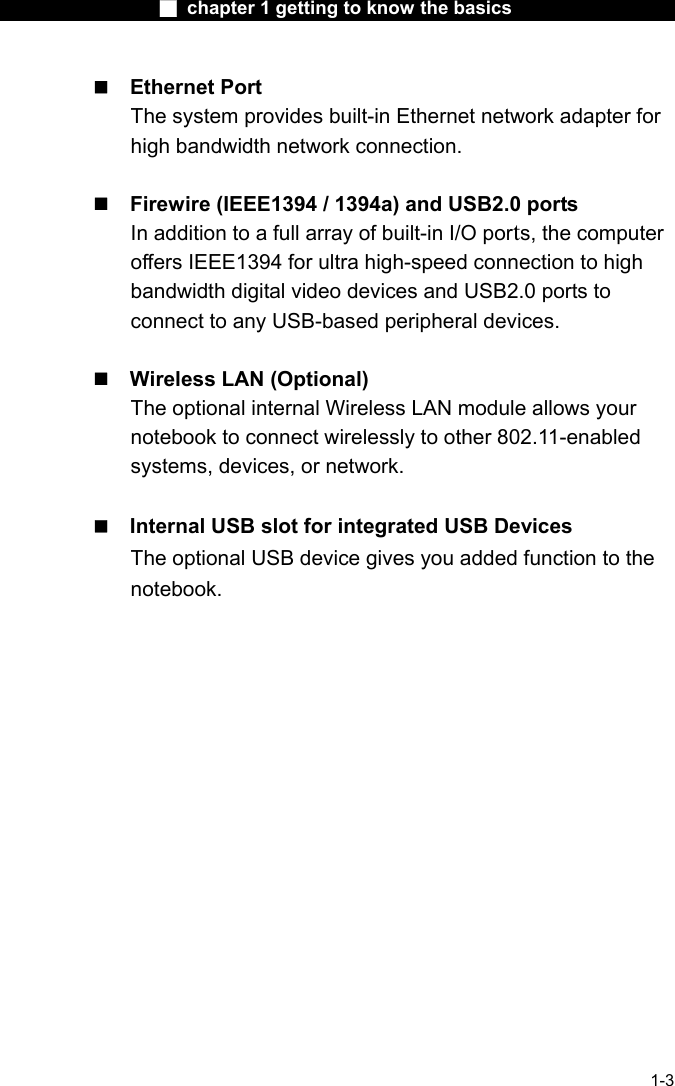                  ■ chapter 1 getting to know the basics                    1-3  Ethernet Port The system provides built-in Ethernet network adapter for high bandwidth network connection.   Firewire (IEEE1394 / 1394a) and USB2.0 ports In addition to a full array of built-in I/O ports, the computer offers IEEE1394 for ultra high-speed connection to high bandwidth digital video devices and USB2.0 ports to connect to any USB-based peripheral devices.   Wireless LAN (Optional) The optional internal Wireless LAN module allows your notebook to connect wirelessly to other 802.11-enabled systems, devices, or network.   Internal USB slot for integrated USB Devices   The optional USB device gives you added function to the notebook.   