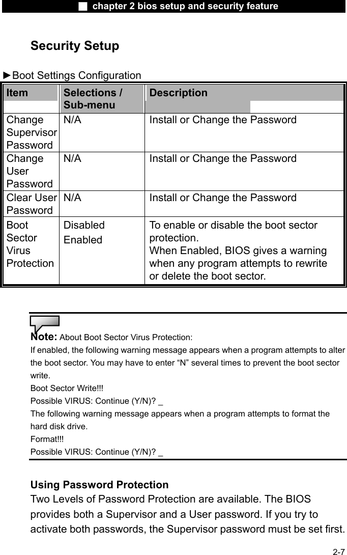                 ■ chapter 2 bios setup and security feature                2-7 Security Setup  ►Boot Settings Configuration   Item  Selections / Sub-menu Description Change Supervisor Password N/A  Install or Change the Password Change User Password N/A  Install or Change the Password Clear User Password N/A  Install or Change the Password Boot Sector Virus Protection Disabled Enabled To enable or disable the boot sector protection. When Enabled, BIOS gives a warning when any program attempts to rewrite or delete the boot sector.   Note: About Boot Sector Virus Protection: If enabled, the following warning message appears when a program attempts to alter the boot sector. You may have to enter &ldquo;N&rdquo; several times to prevent the boot sector write. Boot Sector Write!!!   Possible VIRUS: Continue (Y/N)? _ The following warning message appears when a program attempts to format the hard disk drive.   Format!!!  Possible VIRUS: Continue (Y/N)? _  Using Password Protection Two Levels of Password Protection are available. The BIOS provides both a Supervisor and a User password. If you try to activate both passwords, the Supervisor password must be set first. 